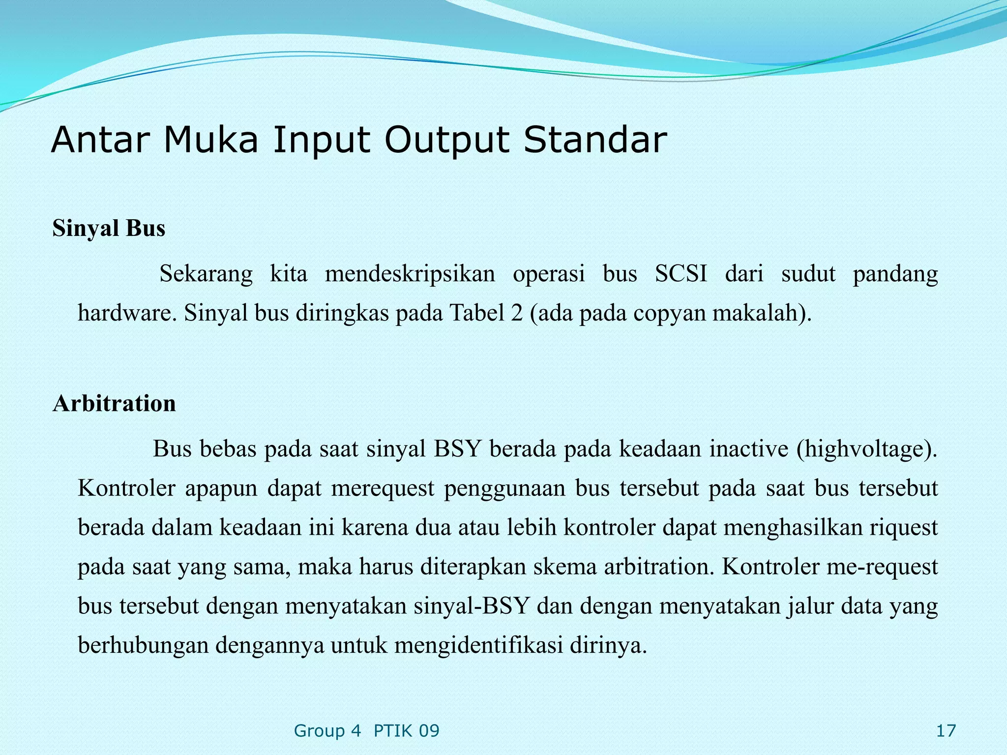 Antar Muka Input Output Standar

Sinyal Bus
         Sekarang kita mendeskripsikan operasi bus SCSI dari sudut pandang
  hardware. Sinyal bus diringkas pada Tabel 2 (ada pada copyan makalah).


Arbitration
         Bus bebas pada saat sinyal BSY berada pada keadaan inactive (highvoltage).
  Kontroler apapun dapat merequest penggunaan bus tersebut pada saat bus tersebut
  berada dalam keadaan ini karena dua atau lebih kontroler dapat menghasilkan riquest
  pada saat yang sama, maka harus diterapkan skema arbitration. Kontroler me-request
  bus tersebut dengan menyatakan sinyal-BSY dan dengan menyatakan jalur data yang
  berhubungan dengannya untuk mengidentifikasi dirinya.


                      Group 4 PTIK 09                                               17
 