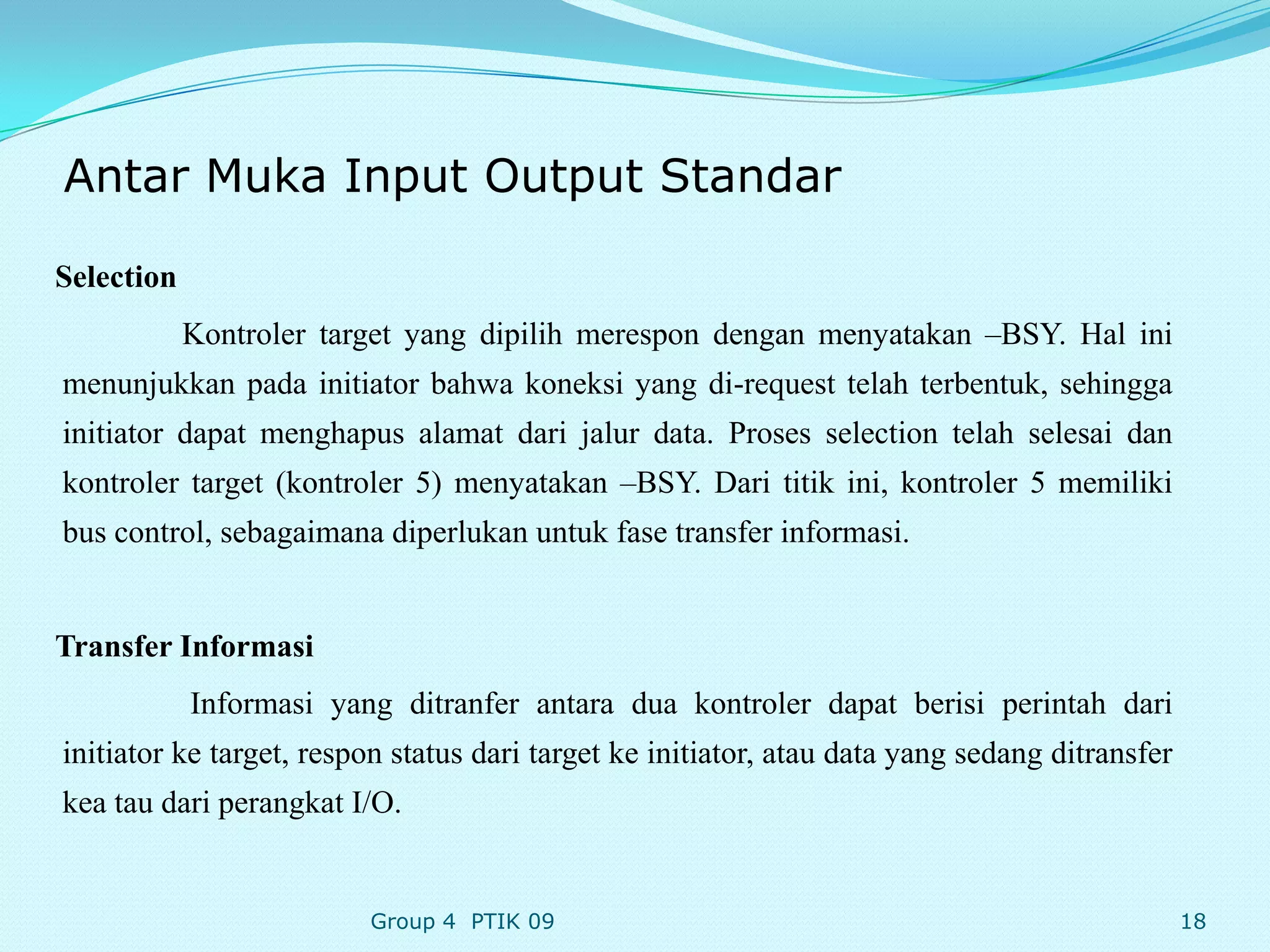 Antar Muka Input Output Standar

Selection
            Kontroler target yang dipilih merespon dengan menyatakan –BSY. Hal ini
menunjukkan pada initiator bahwa koneksi yang di-request telah terbentuk, sehingga
initiator dapat menghapus alamat dari jalur data. Proses selection telah selesai dan
kontroler target (kontroler 5) menyatakan –BSY. Dari titik ini, kontroler 5 memiliki
bus control, sebagaimana diperlukan untuk fase transfer informasi.


Transfer Informasi
            Informasi yang ditranfer antara dua kontroler dapat berisi perintah dari
initiator ke target, respon status dari target ke initiator, atau data yang sedang ditransfer
kea tau dari perangkat I/O.


                         Group 4 PTIK 09                                                        18
 