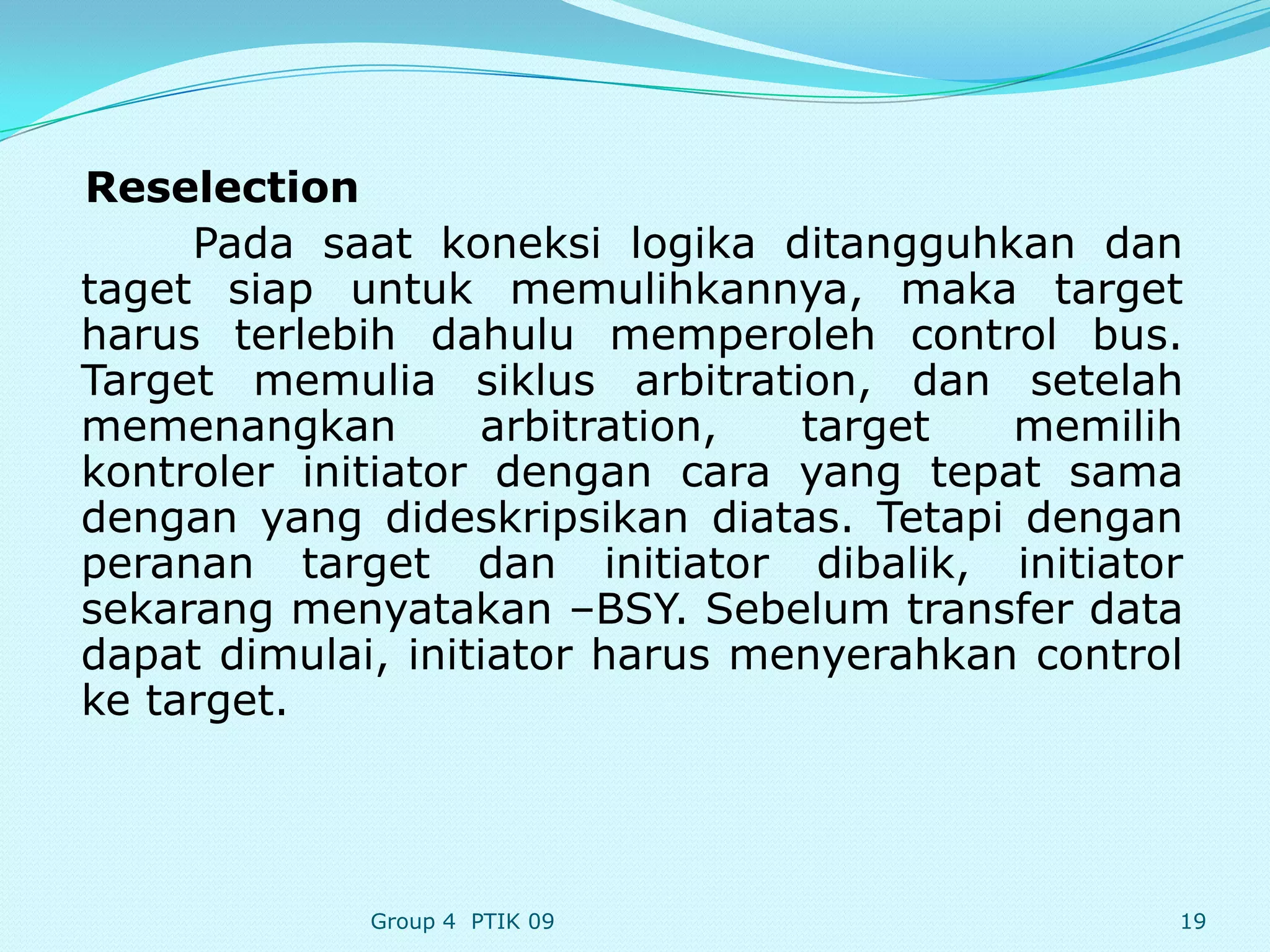Reselection
     Pada saat koneksi logika ditangguhkan dan
taget siap untuk memulihkannya, maka target
harus terlebih dahulu memperoleh control bus.
Target memulia siklus arbitration, dan setelah
memenangkan        arbitration,  target   memilih
kontroler initiator dengan cara yang tepat sama
dengan yang dideskripsikan diatas. Tetapi dengan
peranan target dan initiator dibalik, initiator
sekarang menyatakan –BSY. Sebelum transfer data
dapat dimulai, initiator harus menyerahkan control
ke target.




             Group 4 PTIK 09                     19
 