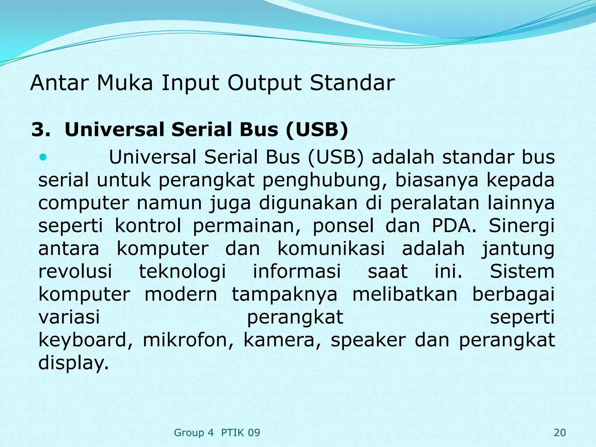 Antar Muka Input Output Standar

3. Universal Serial Bus (USB)
        Universal Serial Bus (USB) adalah standar bus
 serial untuk perangkat penghubung, biasanya kepada
 computer namun juga digunakan di peralatan lainnya
 seperti kontrol permainan, ponsel dan PDA. Sinergi
 antara komputer dan komunikasi adalah jantung
 revolusi teknologi informasi saat ini. Sistem
 komputer modern tampaknya melibatkan berbagai
 variasi               perangkat                seperti
 keyboard, mikrofon, kamera, speaker dan perangkat
 display.


              Group 4 PTIK 09                         20
 