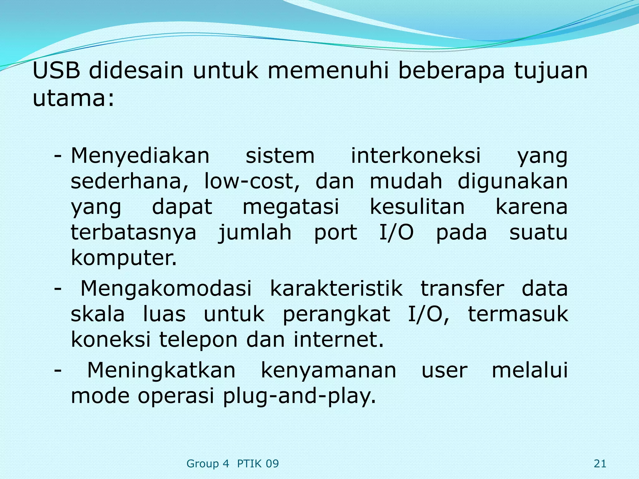 USB didesain untuk memenuhi beberapa tujuan
utama:

 - Menyediakan     sistem    interkoneksi yang
   sederhana, low-cost, dan mudah digunakan
   yang dapat megatasi kesulitan karena
   terbatasnya jumlah port I/O pada suatu
   komputer.
 - Mengakomodasi karakteristik transfer data
   skala luas untuk perangkat I/O, termasuk
   koneksi telepon dan internet.
 - Meningkatkan kenyamanan user melalui
   mode operasi plug-and-play.


            Group 4 PTIK 09                      21
 