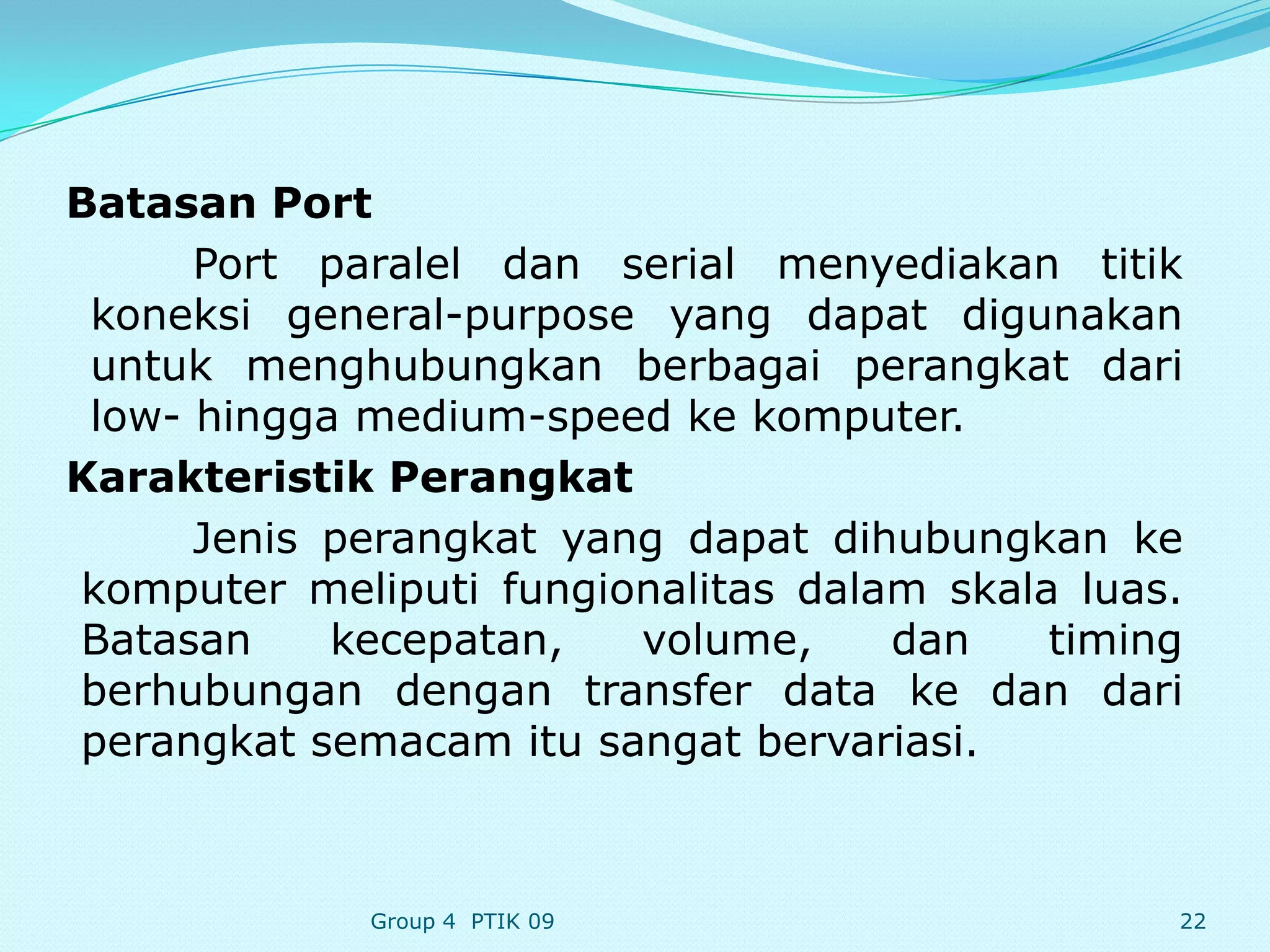 Batasan Port
      Port paralel dan serial menyediakan titik
 koneksi general-purpose yang dapat digunakan
 untuk menghubungkan berbagai perangkat dari
 low- hingga medium-speed ke komputer.
Karakteristik Perangkat
      Jenis perangkat yang dapat dihubungkan ke
komputer meliputi fungionalitas dalam skala luas.
Batasan     kecepatan,   volume,    dan    timing
berhubungan dengan transfer data ke dan dari
perangkat semacam itu sangat bervariasi.



             Group 4 PTIK 09                    22
 