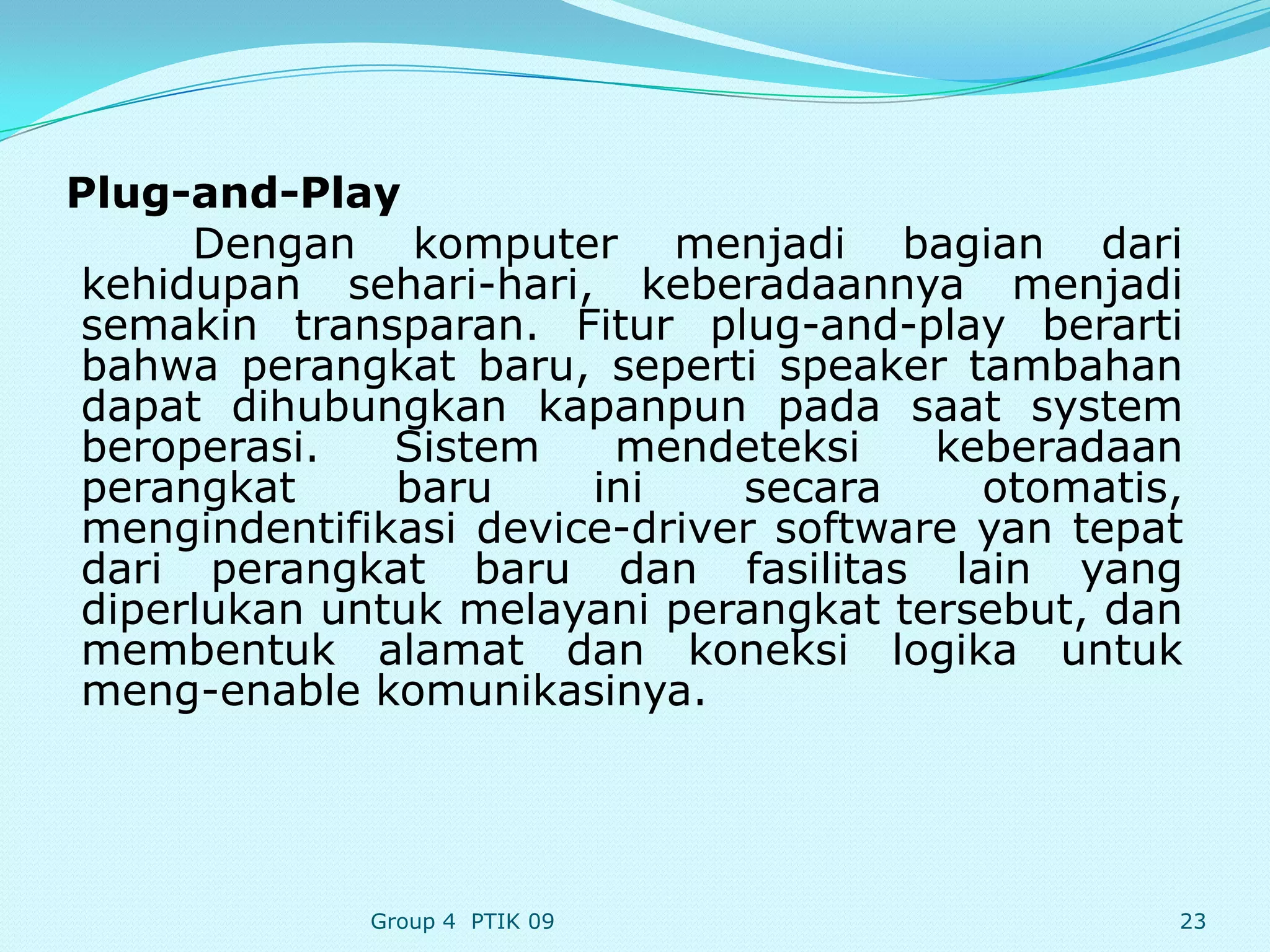 Plug-and-Play
     Dengan komputer menjadi bagian dari
kehidupan sehari-hari, keberadaannya menjadi
semakin transparan. Fitur plug-and-play berarti
bahwa perangkat baru, seperti speaker tambahan
dapat dihubungkan kapanpun pada saat system
beroperasi.   Sistem    mendeteksi     keberadaan
perangkat     baru     ini    secara     otomatis,
mengindentifikasi device-driver software yan tepat
dari perangkat baru dan fasilitas lain yang
diperlukan untuk melayani perangkat tersebut, dan
membentuk alamat dan koneksi logika untuk
meng-enable komunikasinya.




             Group 4 PTIK 09                     23
 