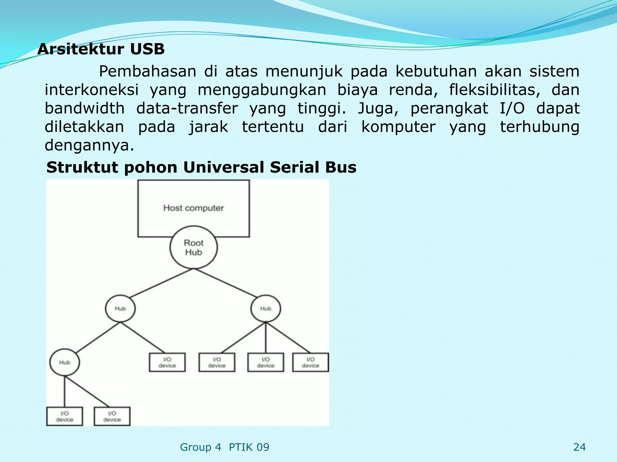 Arsitektur USB
        Pembahasan di atas menunjuk pada kebutuhan akan sistem
 interkoneksi yang menggabungkan biaya renda, fleksibilitas, dan
 bandwidth data-transfer yang tinggi. Juga, perangkat I/O dapat
 diletakkan pada jarak tertentu dari komputer yang terhubung
 dengannya.
 Struktut pohon Universal Serial Bus




                Group 4 PTIK 09                                24
 