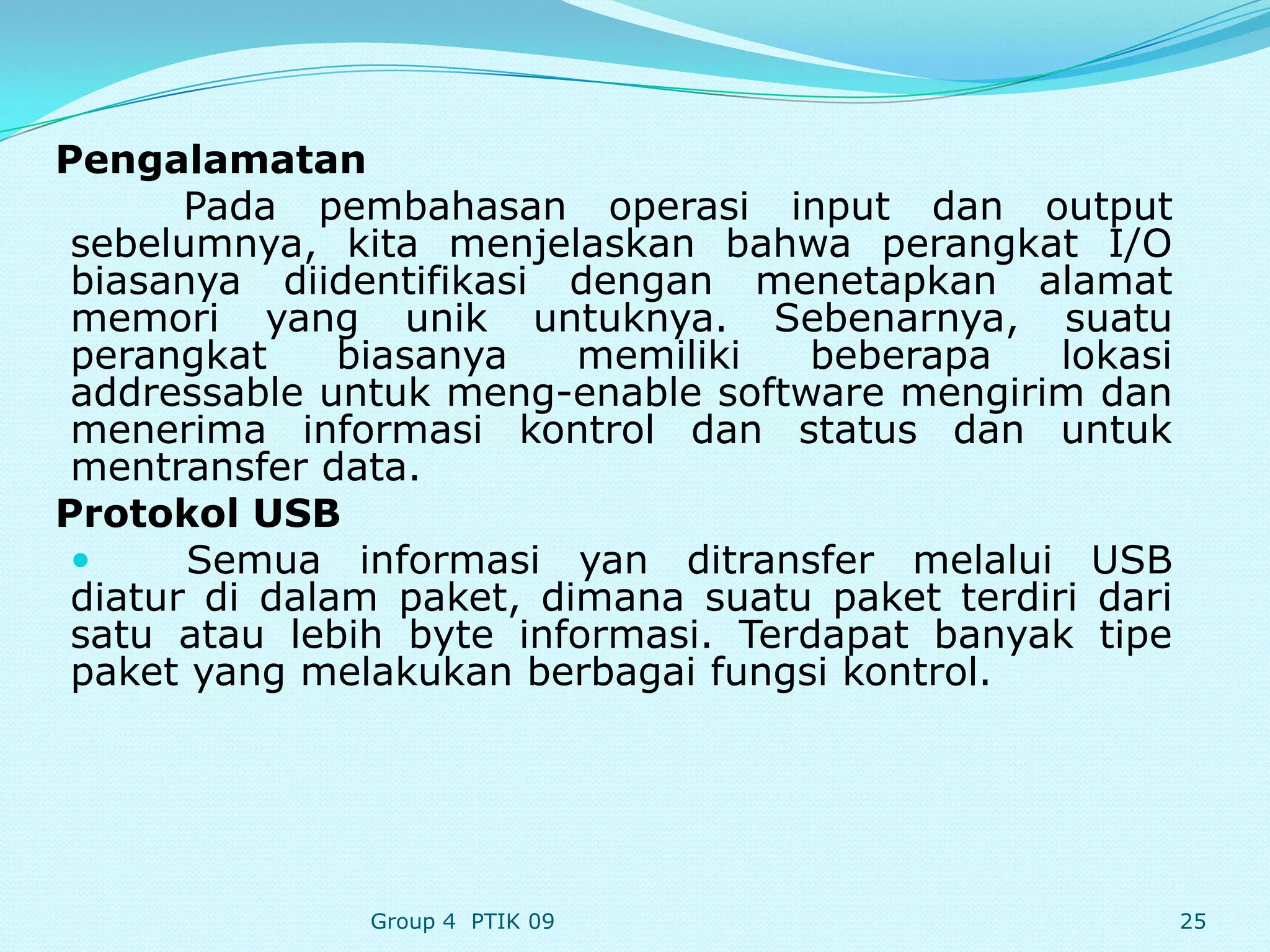 Pengalamatan
       Pada pembahasan operasi input dan output
 sebelumnya, kita menjelaskan bahwa perangkat I/O
 biasanya diidentifikasi dengan menetapkan alamat
 memori yang unik untuknya. Sebenarnya, suatu
 perangkat     biasanya   memiliki  beberapa     lokasi
 addressable untuk meng-enable software mengirim dan
 menerima informasi kontrol dan status dan untuk
 mentransfer data.
Protokol USB
      Semua informasi yan ditransfer melalui USB
 diatur di dalam paket, dimana suatu paket terdiri dari
 satu atau lebih byte informasi. Terdapat banyak tipe
 paket yang melakukan berbagai fungsi kontrol.




               Group 4 PTIK 09                            25
 