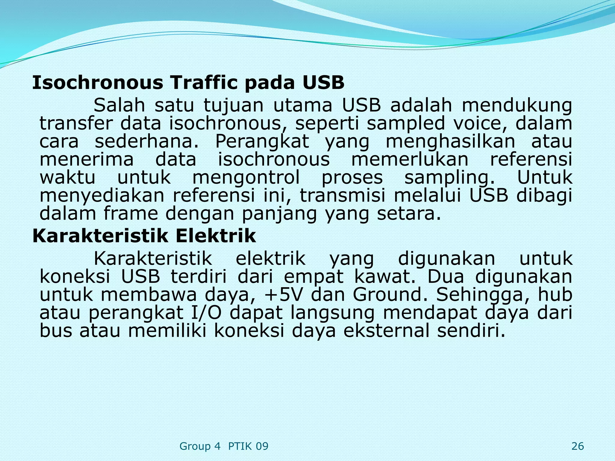 Isochronous Traffic pada USB
       Salah satu tujuan utama USB adalah mendukung
 transfer data isochronous, seperti sampled voice, dalam
 cara sederhana. Perangkat yang menghasilkan atau
 menerima data isochronous memerlukan referensi
 waktu untuk mengontrol proses sampling. Untuk
 menyediakan referensi ini, transmisi melalui USB dibagi
 dalam frame dengan panjang yang setara.
Karakteristik Elektrik
       Karakteristik elektrik yang digunakan untuk
 koneksi USB terdiri dari empat kawat. Dua digunakan
 untuk membawa daya, +5V dan Ground. Sehingga, hub
 atau perangkat I/O dapat langsung mendapat daya dari
 bus atau memiliki koneksi daya eksternal sendiri.




               Group 4 PTIK 09                         26
 