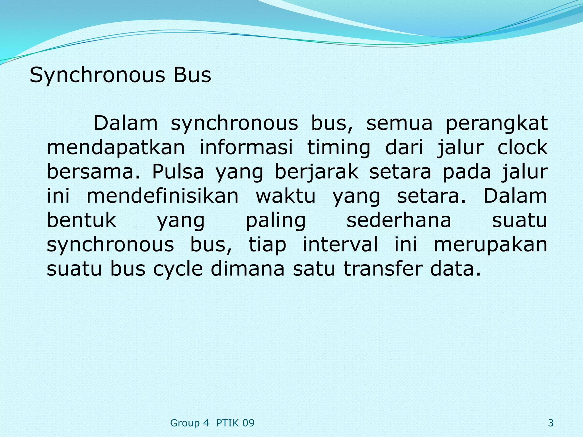 Synchronous Bus

     Dalam synchronous bus, semua perangkat
 mendapatkan informasi timing dari jalur clock
 bersama. Pulsa yang berjarak setara pada jalur
 ini mendefinisikan waktu yang setara. Dalam
 bentuk    yang     paling   sederhana      suatu
 synchronous bus, tiap interval ini merupakan
 suatu bus cycle dimana satu transfer data.




            Group 4 PTIK 09                     3
 
