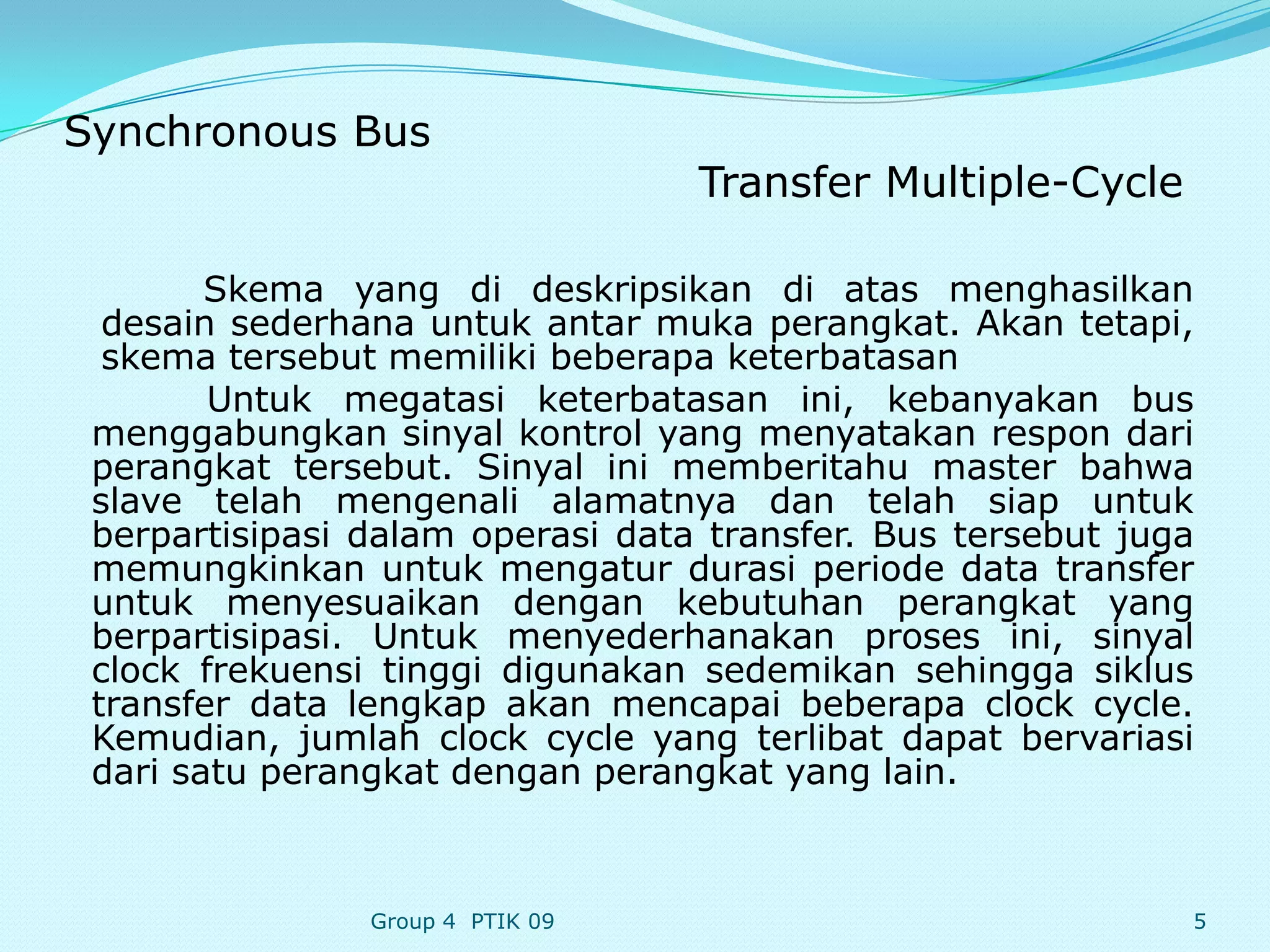 Synchronous Bus
                                  Transfer Multiple-Cycle

        Skema yang di deskripsikan di atas menghasilkan
  desain sederhana untuk antar muka perangkat. Akan tetapi,
  skema tersebut memiliki beberapa keterbatasan
        Untuk megatasi keterbatasan ini, kebanyakan bus
 menggabungkan sinyal kontrol yang menyatakan respon dari
 perangkat tersebut. Sinyal ini memberitahu master bahwa
 slave telah mengenali alamatnya dan telah siap untuk
 berpartisipasi dalam operasi data transfer. Bus tersebut juga
 memungkinkan untuk mengatur durasi periode data transfer
 untuk menyesuaikan dengan kebutuhan perangkat yang
 berpartisipasi. Untuk menyederhanakan proses ini, sinyal
 clock frekuensi tinggi digunakan sedemikan sehingga siklus
 transfer data lengkap akan mencapai beberapa clock cycle.
 Kemudian, jumlah clock cycle yang terlibat dapat bervariasi
 dari satu perangkat dengan perangkat yang lain.



                Group 4 PTIK 09                              5
 