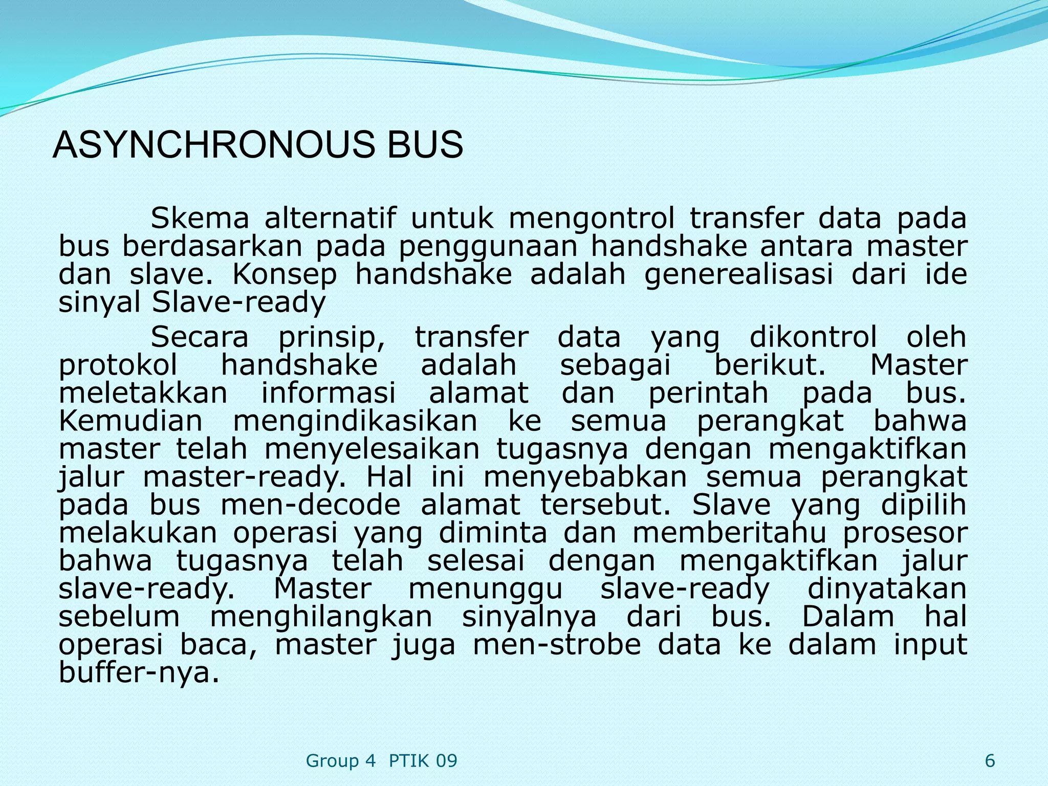 ASYNCHRONOUS BUS
       Skema alternatif untuk mengontrol transfer data pada
bus berdasarkan pada penggunaan handshake antara master
dan slave. Konsep handshake adalah generealisasi dari ide
sinyal Slave-ready
       Secara prinsip, transfer data yang dikontrol oleh
protokol handshake adalah sebagai berikut. Master
meletakkan informasi alamat dan perintah pada bus.
Kemudian mengindikasikan ke semua perangkat bahwa
master telah menyelesaikan tugasnya dengan mengaktifkan
jalur master-ready. Hal ini menyebabkan semua perangkat
pada bus men-decode alamat tersebut. Slave yang dipilih
melakukan operasi yang diminta dan memberitahu prosesor
bahwa tugasnya telah selesai dengan mengaktifkan jalur
slave-ready. Master menunggu slave-ready dinyatakan
sebelum menghilangkan sinyalnya dari bus. Dalam hal
operasi baca, master juga men-strobe data ke dalam input
buffer-nya.

                Group 4 PTIK 09                               6
 