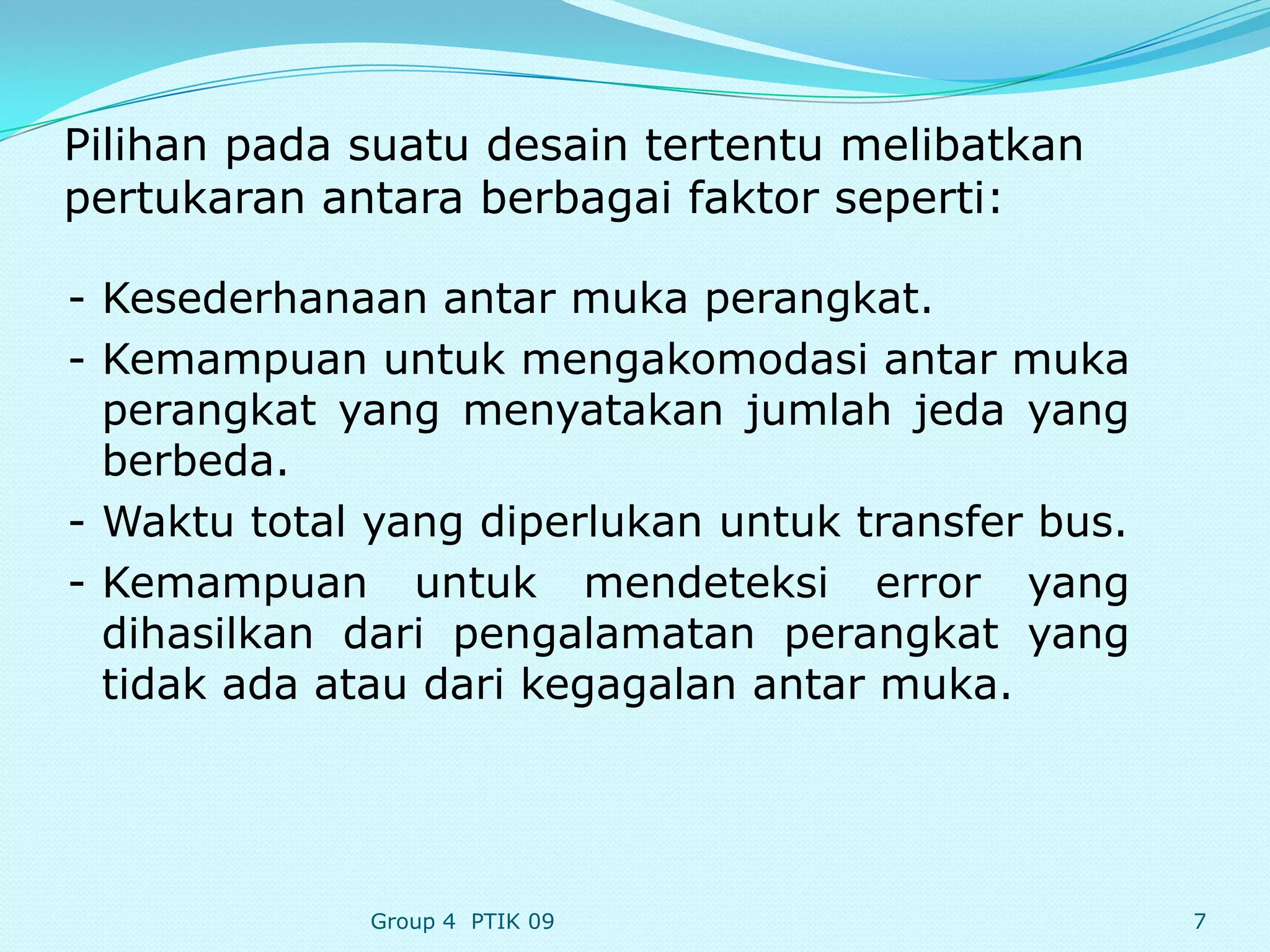 Pilihan pada suatu desain tertentu melibatkan
pertukaran antara berbagai faktor seperti:

- Kesederhanaan antar muka perangkat.
- Kemampuan untuk mengakomodasi antar muka
  perangkat yang menyatakan jumlah jeda yang
  berbeda.
- Waktu total yang diperlukan untuk transfer bus.
- Kemampuan untuk mendeteksi error yang
  dihasilkan dari pengalamatan perangkat yang
  tidak ada atau dari kegagalan antar muka.




             Group 4 PTIK 09                        7
 