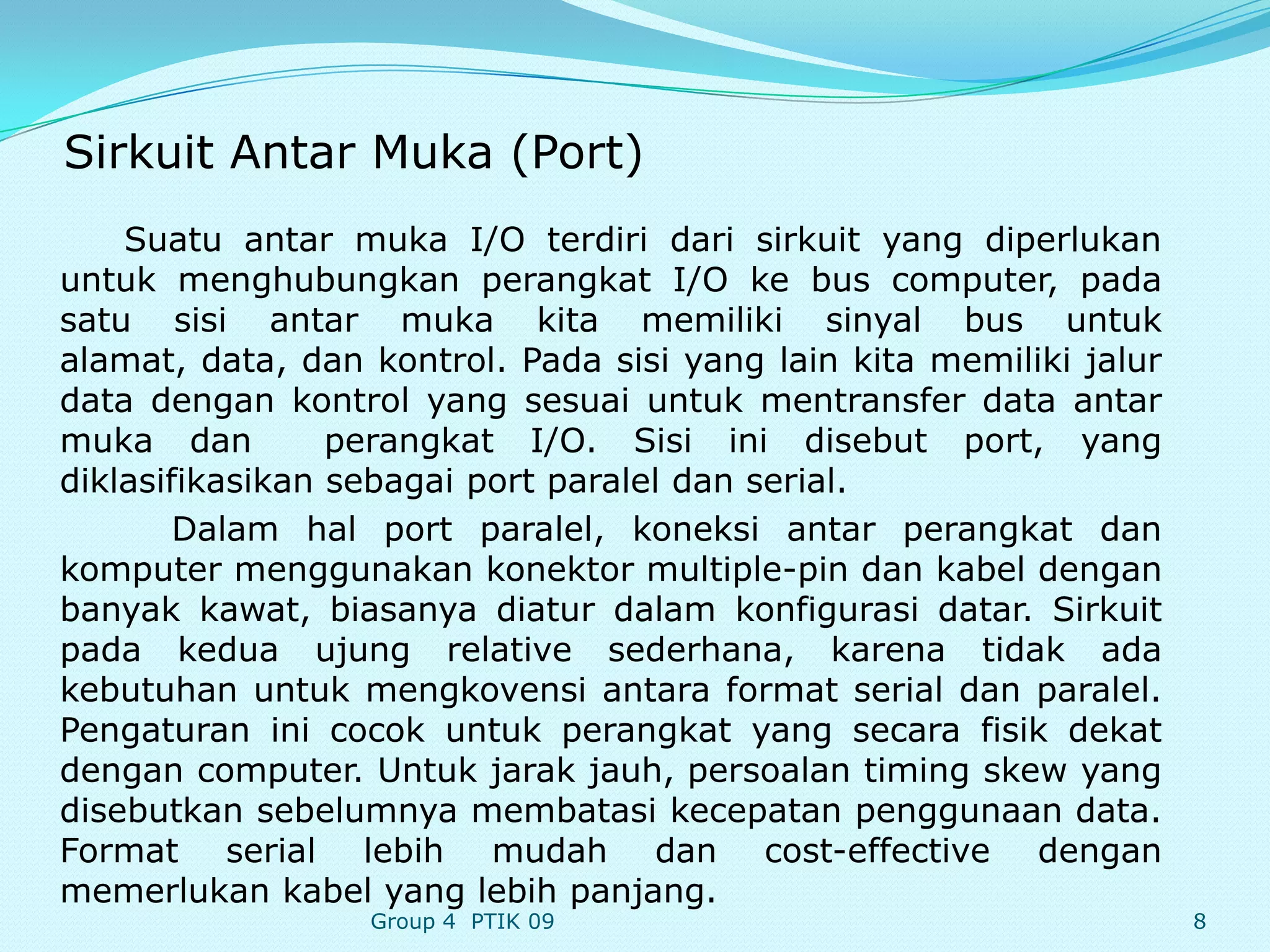 Sirkuit Antar Muka (Port)
    Suatu antar muka I/O terdiri dari sirkuit yang diperlukan
untuk menghubungkan perangkat I/O ke bus computer, pada
satu sisi antar muka kita memiliki sinyal bus untuk
alamat, data, dan kontrol. Pada sisi yang lain kita memiliki jalur
data dengan kontrol yang sesuai untuk mentransfer data antar
muka dan         perangkat I/O. Sisi ini disebut port, yang
diklasifikasikan sebagai port paralel dan serial.
        Dalam hal port paralel, koneksi antar perangkat dan
komputer menggunakan konektor multiple-pin dan kabel dengan
banyak kawat, biasanya diatur dalam konfigurasi datar. Sirkuit
pada kedua ujung relative sederhana, karena tidak ada
kebutuhan untuk mengkovensi antara format serial dan paralel.
Pengaturan ini cocok untuk perangkat yang secara fisik dekat
dengan computer. Untuk jarak jauh, persoalan timing skew yang
disebutkan sebelumnya membatasi kecepatan penggunaan data.
Format serial lebih mudah dan cost-effective dengan
memerlukan kabel yang lebih panjang.
                  Group 4 PTIK 09                                    8
 