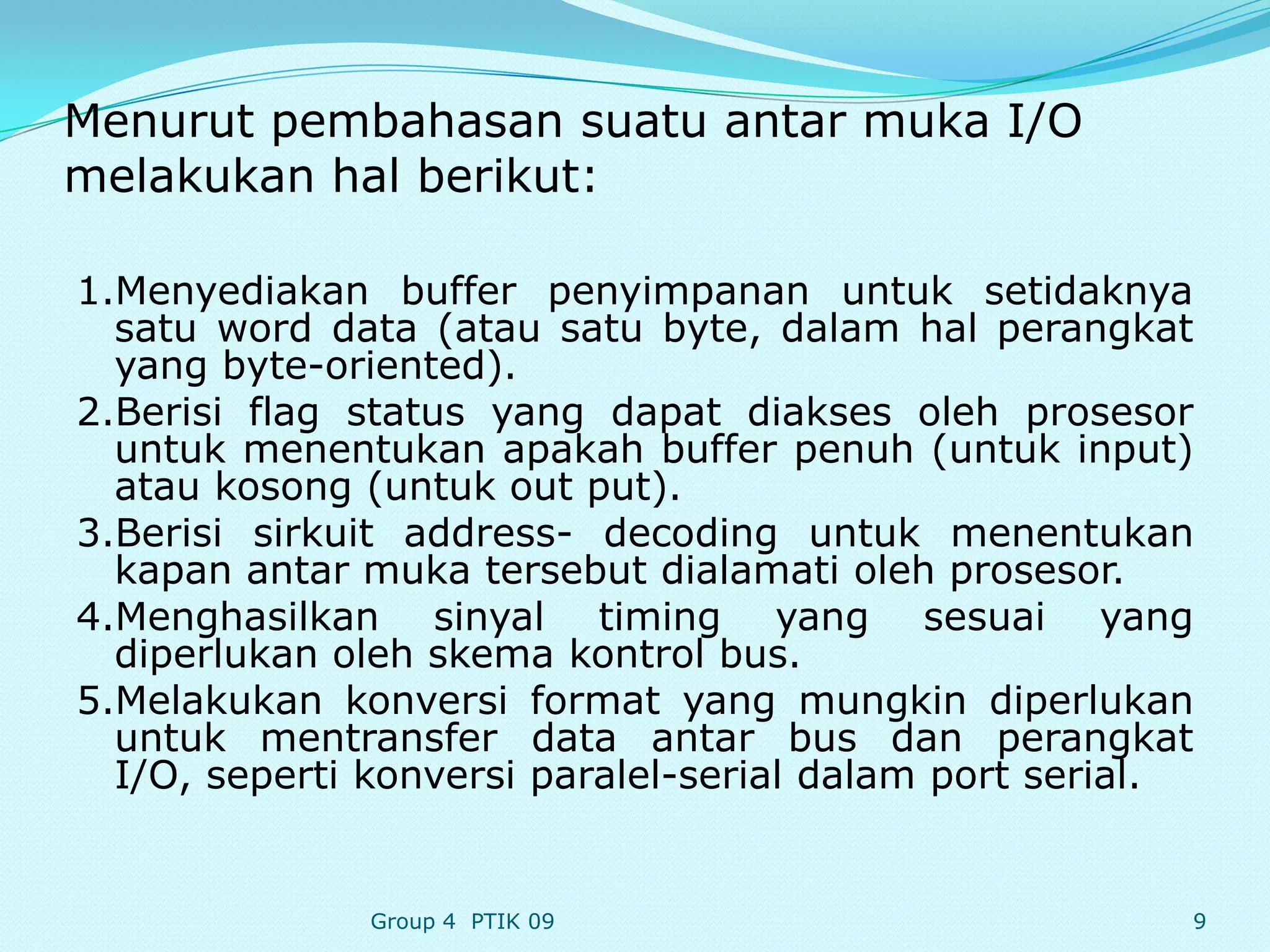 Menurut pembahasan suatu antar muka I/O
melakukan hal berikut:

1.Menyediakan buffer penyimpanan untuk setidaknya
  satu word data (atau satu byte, dalam hal perangkat
  yang byte-oriented).
2.Berisi flag status yang dapat diakses oleh prosesor
  untuk menentukan apakah buffer penuh (untuk input)
  atau kosong (untuk out put).
3.Berisi sirkuit address- decoding untuk menentukan
  kapan antar muka tersebut dialamati oleh prosesor.
4.Menghasilkan sinyal timing yang sesuai yang
  diperlukan oleh skema kontrol bus.
5.Melakukan konversi format yang mungkin diperlukan
  untuk mentransfer data antar bus dan perangkat
  I/O, seperti konversi paralel-serial dalam port serial.


               Group 4 PTIK 09                          9
 