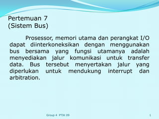Pertemuan 7
(Sistem Bus)
      Prosessor, memori utama dan perangkat I/O
dapat diinterkoneksikan dengan menggunakan
bus bersama yang fungsi utamanya adalah
menyediakan jalur komunikasi untuk transfer
data. Bus tersebut menyertakan jalur yang
diperlukan untuk mendukung interrupt dan
arbitration.




            Group 4 PTIK 09                   1
 