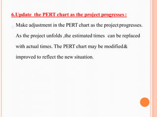 6.Update the PERT chart as the project progresses :
Make adjustment in the PERT chart as the projectprogresses.
As the project unfolds ,the estimated times can be replaced
with actual times. The PERT chart may be modified&
improved to reflect the new situation.
 
