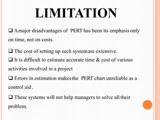 ❑ Amajor disadvantages of PERT has been its emphasisonly
on time, not on costs.
❑ The cost of setting up such systemare extensive.
❑ It is difficult to estimate accurate time & cost of various
activities involved in a project
❑ Errors in estimation makesthe PERT chart unreliable as a
control aid.
❑ These systems will not help managers to solve all their
problem.
 