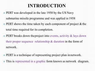 ❖ PERT was developed in the late 1950 by the US Navy
submarine missile programme and was applied in 1958
❖ PERT shows the time taken by each component of project &the
total time required for its completion.
❖ PERT breaks down theproject into events, activity & lays down
their proper sequence relationship & duration in the form of
network.
❖ PERT is a technique of representing project plan innetwork.
❖ This is represented in a graphic form known as network diagram.
 