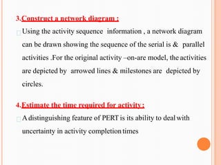 3.Construct a network diagram :
Using the activity sequence information , a network diagram
can be drawn showing the sequence of the serial is & parallel
activities .For the original activity –on-are model, the activities
are depicted by arrowed lines & milestones are depicted by
circles.
4.Estimate the time required for activity:
Adistinguishing feature of PERTis its ability to dealwith
uncertainty in activity completiontimes
 