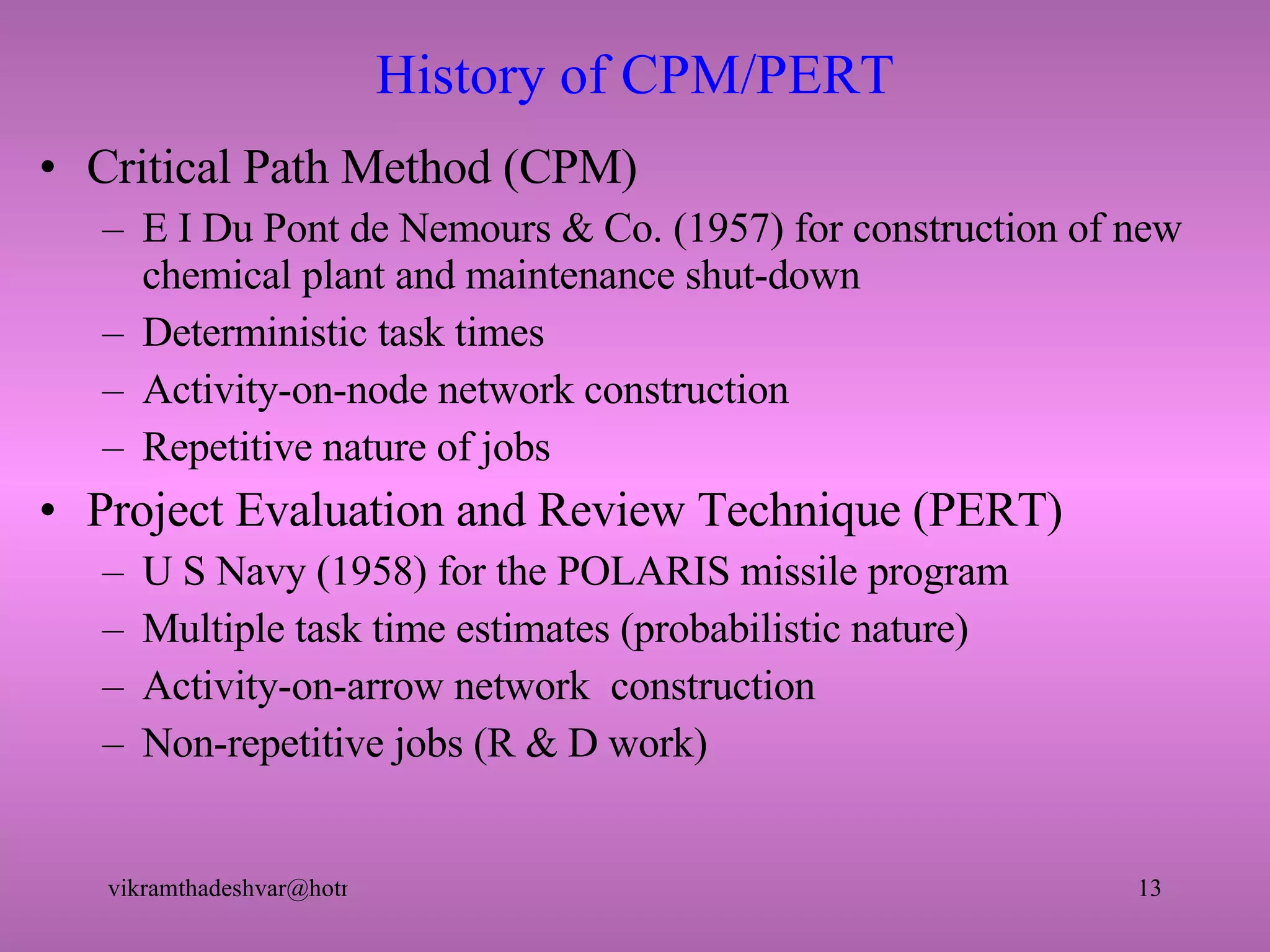 History of CPM/PERT Critical Path Method (CPM) E I Du Pont de Nemours & Co. (1957) for construction of new chemical plant and maintenance shut-down Deterministic task times Activity-on-node network construction Repetitive nature of jobs Project Evaluation and Review Technique (PERT) U S Navy (1958) for the POLARIS missile program Multiple task time estimates (probabilistic nature) Activity-on-arrow network  construction Non-repetitive jobs (R & D work) 