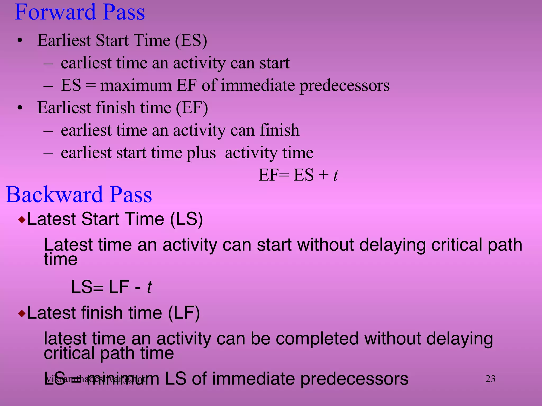 Forward Pass Earliest Start Time (ES) earliest time an activity can start  ES = maximum EF of immediate predecessors Earliest finish time (EF) earliest time an activity can finish earliest start time plus  activity time EF= ES +  t Latest Start Time (LS) Latest time an activity can start without delaying critical path time  LS= LF -  t Latest finish time (LF) latest time an activity can be completed without delaying critical path time LS = minimum LS of immediate predecessors Backward Pass 