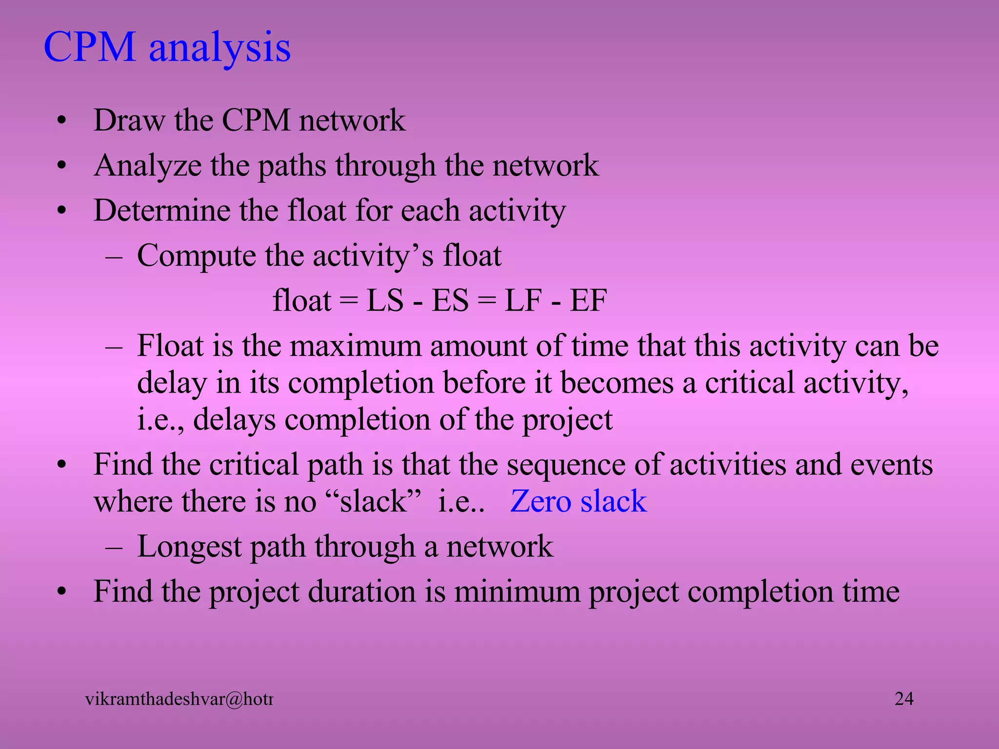 CPM analysis Draw the CPM network Analyze the paths through the network Determine the float for each activity Compute the activity’s float   float = LS - ES = LF - EF Float is the maximum amount of time that this activity can be delay in its completion before it becomes a critical activity, i.e., delays completion of the project Find the critical path is that the sequence of activities and events where there is no “slack”  i.e..  Zero slack Longest path through a network Find the project duration is minimum project completion time 