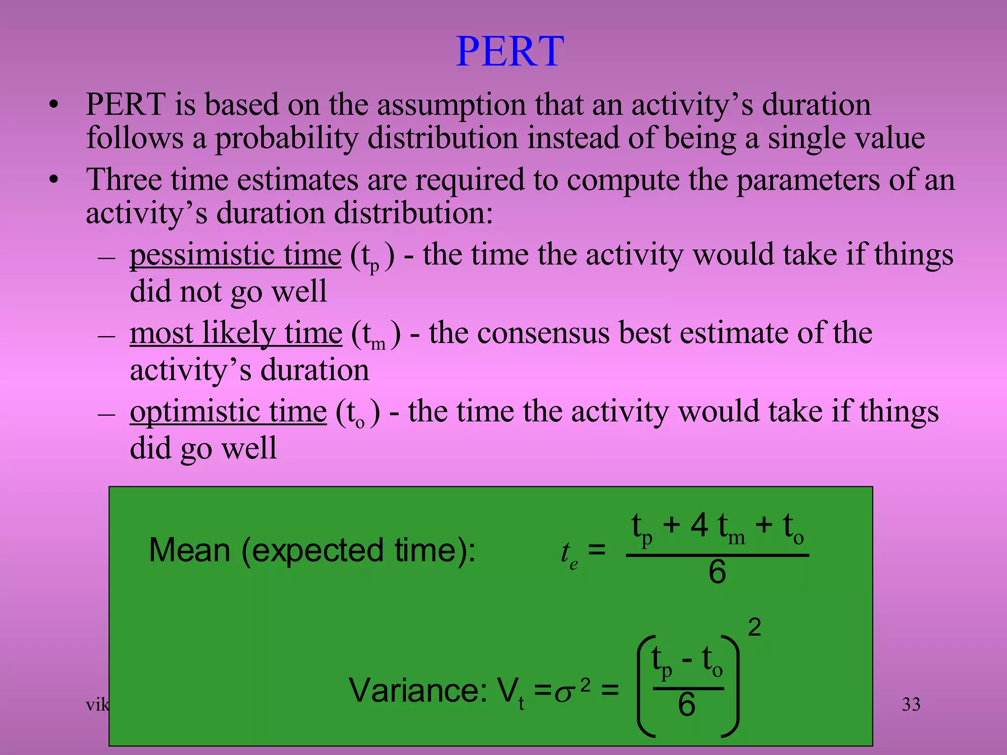 PERT  PERT is based on the assumption that an activity’s duration follows a probability distribution instead of being a single value Three time estimates are required to compute the parameters of an activity’s duration distribution: pessimistic time  (t p  ) - the time the activity would take if things did not go well most likely time  (t m  ) - the consensus best estimate of the activity’s duration optimistic time  (t o  ) - the time the activity would take if things did go well Mean (expected time):   t e  = t p  + 4  t m  +  t o 6 Variance: V t  =   2  = t p  -  t o 6 2 