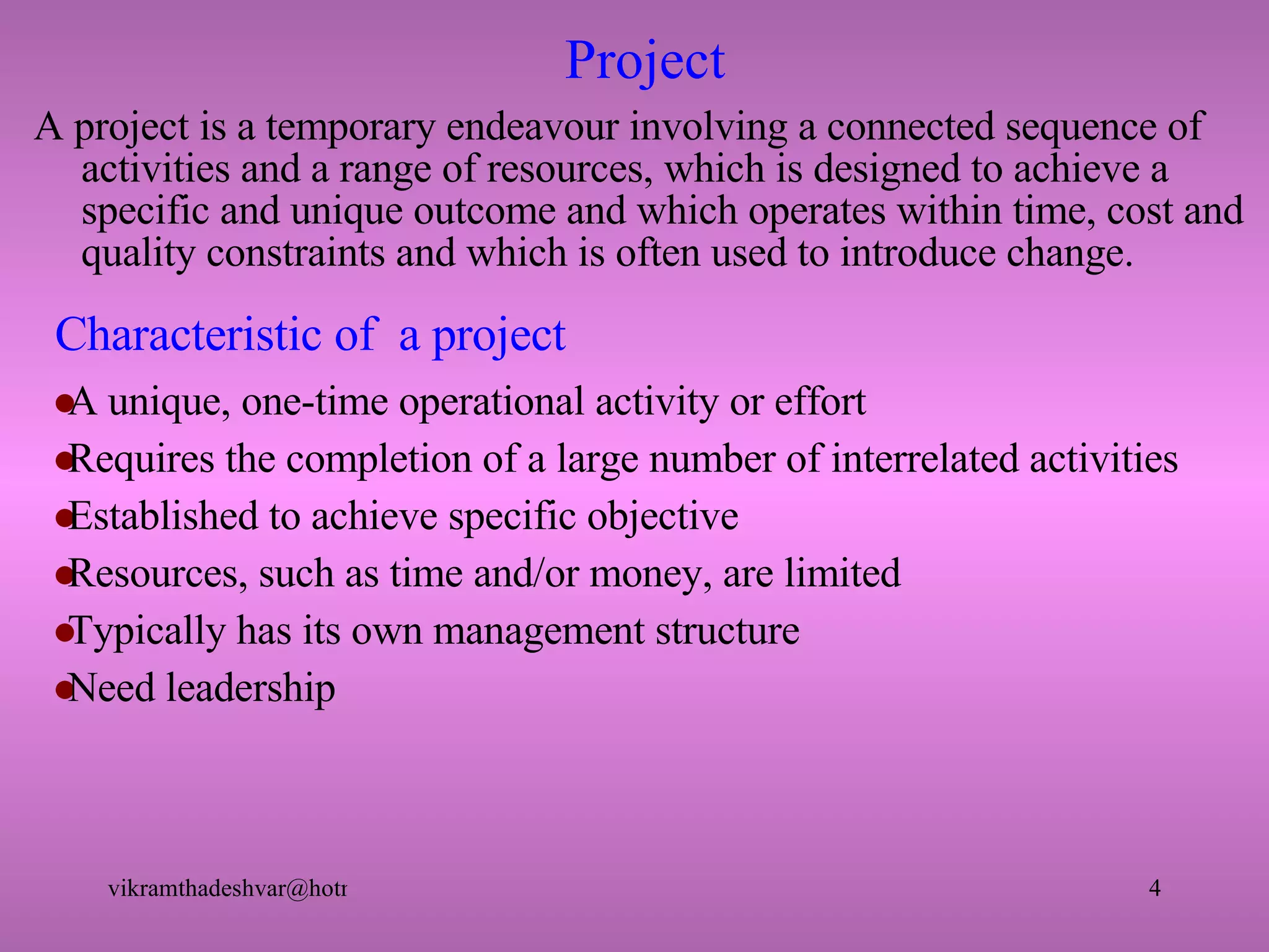 Characteristic of  a project A project is a temporary endeavour involving a connected sequence of activities and a range of resources, which is designed to achieve a specific and unique outcome and which operates within time, cost and quality constraints and which is often used to introduce change. A unique, one-time operational activity or effort Requires the completion of a large number of interrelated activities Established to achieve specific objective Resources, such as time and/or money, are limited Typically has its own management structure Need leadership Project 