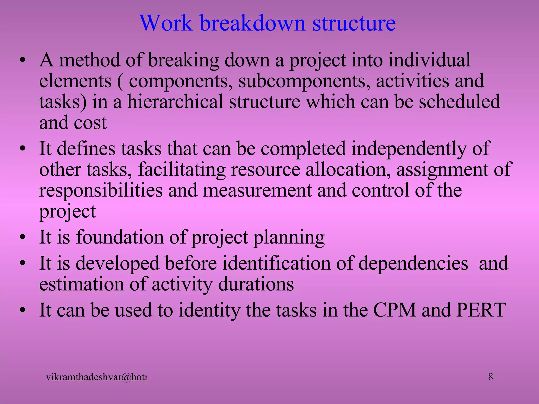 Work breakdown structure A method of breaking down a project into individual elements ( components, subcomponents, activities and tasks) in a hierarchical structure which can be scheduled and cost It defines tasks that can be completed independently of other tasks, facilitating resource allocation, assignment of responsibilities and measurement and control of the project It is foundation of project planning It is developed before identification of dependencies  and estimation of activity durations It can be used to identity the tasks in the CPM and PERT  