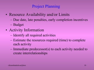 Project Planning  Resource Availability and/or Limits Due date, late penalties, early completion incentives Budget Activity Information Identify all required activities Estimate the resources required (time) to complete each activity Immediate predecessor(s) to each activity needed to create interrelationships 