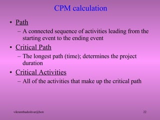 CPM calculation Path A connected sequence of activities leading from the starting event to the ending event Critical Path The longest path (time); determines the project duration Critical Activities All of the activities that make up the critical path 