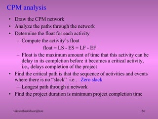 CPM analysis Draw the CPM network Analyze the paths through the network Determine the float for each activity Compute the activity’s float   float = LS - ES = LF - EF Float is the maximum amount of time that this activity can be delay in its completion before it becomes a critical activity, i.e., delays completion of the project Find the critical path is that the sequence of activities and events where there is no “slack”  i.e..  Zero slack Longest path through a network Find the project duration is minimum project completion time 