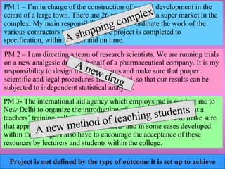 Project is not defined by the type of outcome it is set up to achieve PM 2 – I am directing a team of research scientists. We are running trials on a new analgesic drug on behalf of a pharmaceutical company. It is my responsibility to design the experiments and make sure that proper scientific and legal procedures are followed, so that our results can be subjected to independent statistical analysis. A new drug PM 3- The international aid agency which employs me is sending me to New Delhi to organize the introduction of multimedia resources at a teachers’ training college. My role is quite complex. I have to make sure that appropriate resources are purchased- and in some cases developed within the college. I also have to encourage the acceptance of these resources by lecturers and students within the college. A new method of teaching students PM 1 – I’m in charge of the construction of a retail development in the centre of a large town. There are 26 retail units and a super market in the complex. My main responsibilities are to co-ordinate the work of the various contractors to ensure that the project is completed to specification, within budget and on time. A shopping complex 