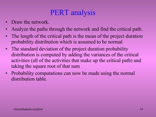 PERT analysis Draw the network. Analyze the paths through the network and find the critical path. The length of the critical path is the mean of the project duration probability distribution which is assumed to be normal The standard deviation of the project duration probability distribution is computed by adding the variances of the critical activities (all of the activities that make up the critical path) and taking the square root of that sum Probability computations can now be made using the normal distribution table. 