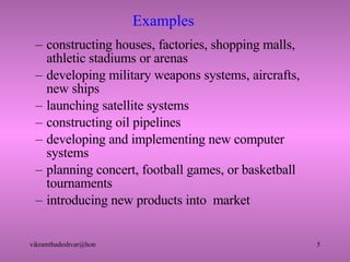 Examples constructing houses, factories, shopping malls, athletic stadiums or arenas developing military weapons systems, aircrafts, new ships launching satellite systems constructing oil pipelines developing and implementing new computer systems planning concert, football games, or basketball tournaments introducing new products into  market 