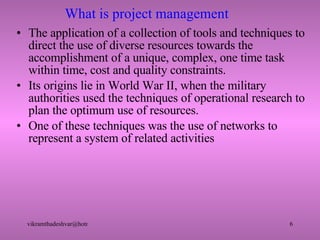 What is project management The application of a collection of tools and techniques to direct the use of diverse resources towards the accomplishment of a unique, complex, one time task within time, cost and quality constraints. Its origins lie in World War II, when the military authorities used the techniques of operational research to plan the optimum use of resources. One of these techniques was the use of networks to represent a system of related activities 