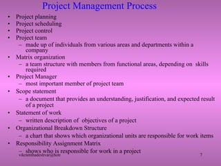 Project Management Process Project planning Project scheduling  Project control Project team made up of individuals from various areas and departments within a company Matrix organization a team structure with members from functional areas, depending on  skills required Project Manager most important member of project team Scope statement a document that provides an understanding, justification, and expected result of a project Statement of work written description of  objectives of a project Organizational Breakdown Structure a chart that shows which organizational units are responsible for work items Responsibility Assignment Matrix shows who is responsible for work in a project 