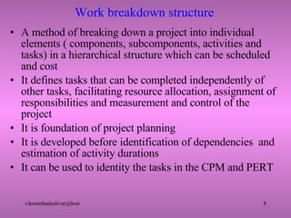 Work breakdown structure A method of breaking down a project into individual elements ( components, subcomponents, activities and tasks) in a hierarchical structure which can be scheduled and cost It defines tasks that can be completed independently of other tasks, facilitating resource allocation, assignment of responsibilities and measurement and control of the project It is foundation of project planning It is developed before identification of dependencies  and estimation of activity durations It can be used to identity the tasks in the CPM and PERT  
