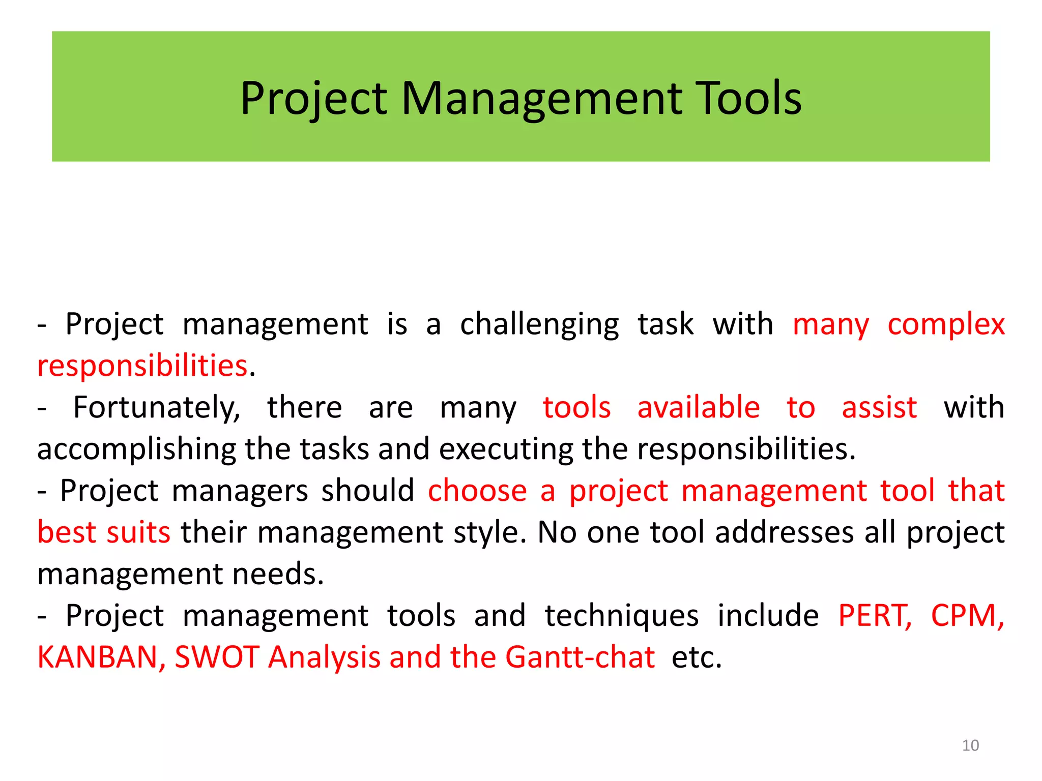 Project Management Tools
- Project management is a challenging task with many complex
responsibilities.
- Fortunately, there are many tools available to assist with
accomplishing the tasks and executing the responsibilities.
- Project managers should choose a project management tool that
best suits their management style. No one tool addresses all project
management needs.
- Project management tools and techniques include PERT, CPM,
KANBAN, SWOT Analysis and the Gantt-chat etc.
10
 