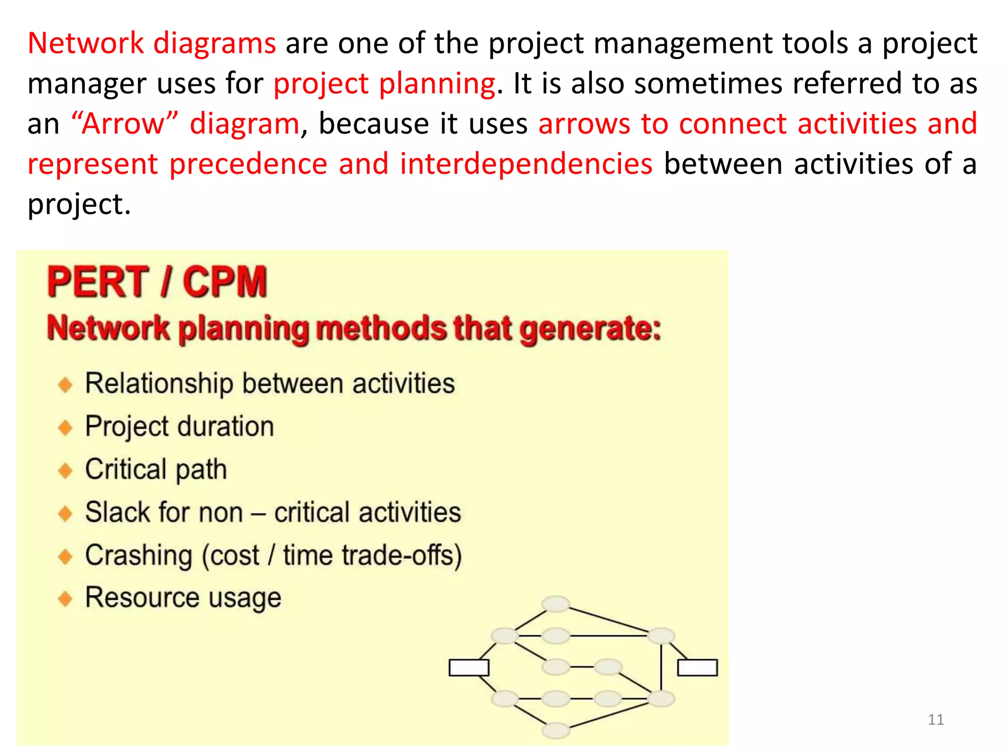 11
Network diagrams are one of the project management tools a project
manager uses for project planning. It is also sometimes referred to as
an “Arrow” diagram, because it uses arrows to connect activities and
represent precedence and interdependencies between activities of a
project.
 