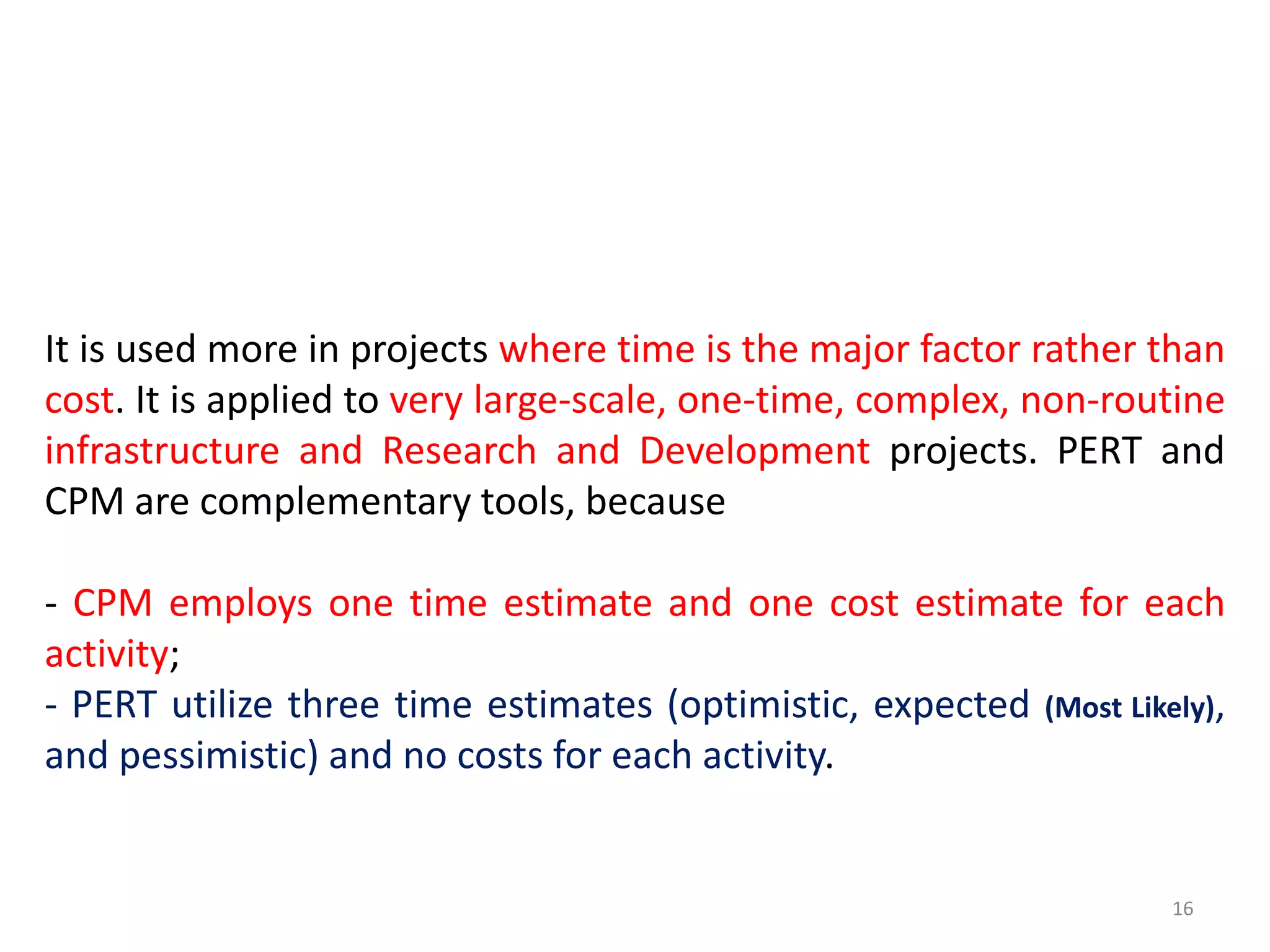 It is used more in projects where time is the major factor rather than
cost. It is applied to very large-scale, one-time, complex, non-routine
infrastructure and Research and Development projects. PERT and
CPM are complementary tools, because
- CPM employs one time estimate and one cost estimate for each
activity;
- PERT utilize three time estimates (optimistic, expected (Most Likely),
and pessimistic) and no costs for each activity.
16
 