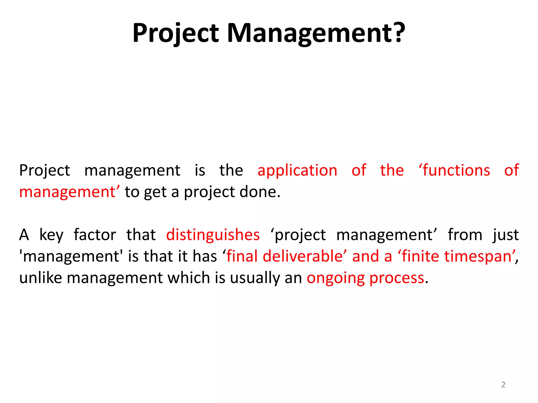 Project Management?
Project management is the application of the ‘functions of
management’ to get a project done.
A key factor that distinguishes ‘project management’ from just
'management' is that it has ‘final deliverable’ and a ‘finite timespan’,
unlike management which is usually an ongoing process.
2
 