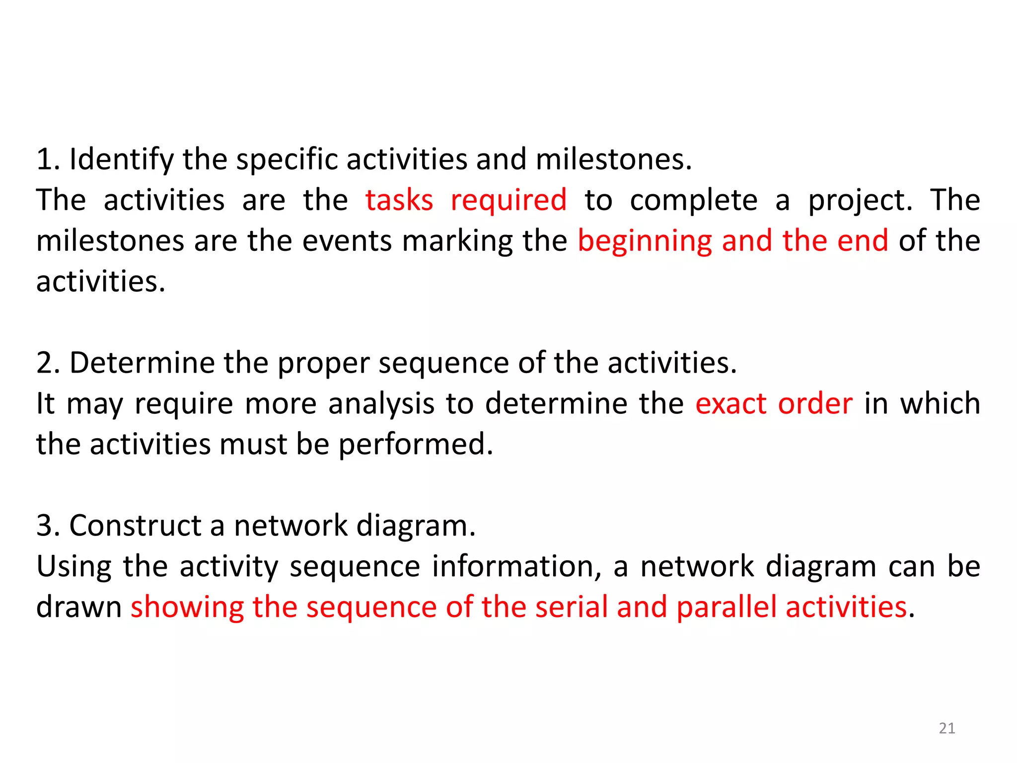 1. Identify the specific activities and milestones.
The activities are the tasks required to complete a project. The
milestones are the events marking the beginning and the end of the
activities.
2. Determine the proper sequence of the activities.
It may require more analysis to determine the exact order in which
the activities must be performed.
3. Construct a network diagram.
Using the activity sequence information, a network diagram can be
drawn showing the sequence of the serial and parallel activities.
21
 