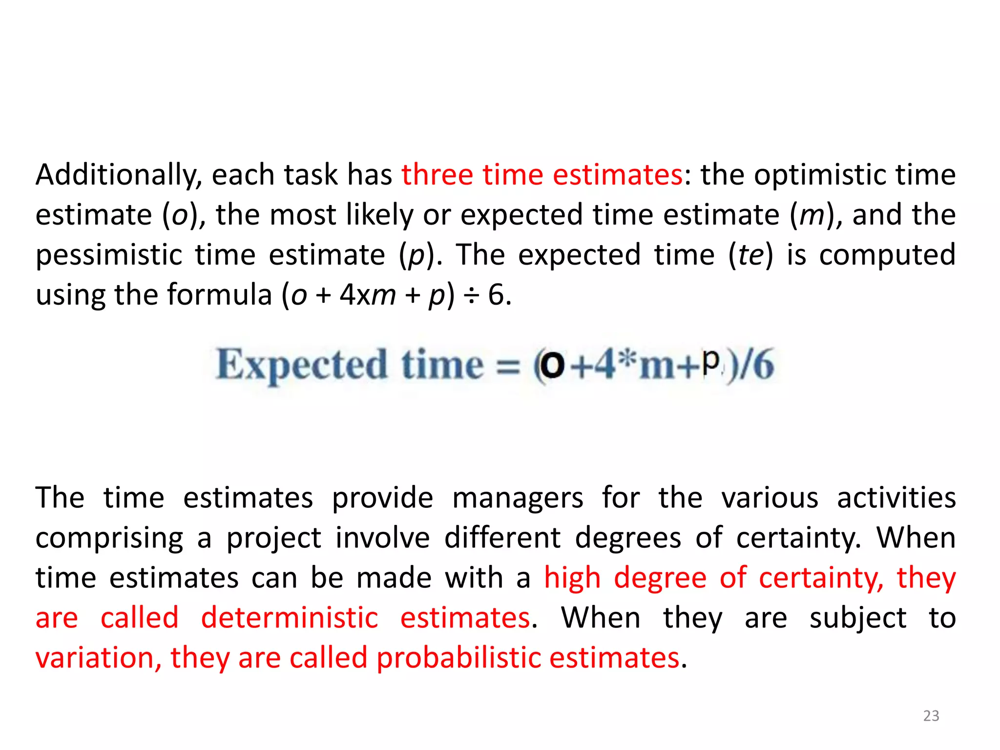 Additionally, each task has three time estimates: the optimistic time
estimate (o), the most likely or expected time estimate (m), and the
pessimistic time estimate (p). The expected time (te) is computed
using the formula (o + 4xm + p) ÷ 6.
23
The time estimates provide managers for the various activities
comprising a project involve different degrees of certainty. When
time estimates can be made with a high degree of certainty, they
are called deterministic estimates. When they are subject to
variation, they are called probabilistic estimates.
 