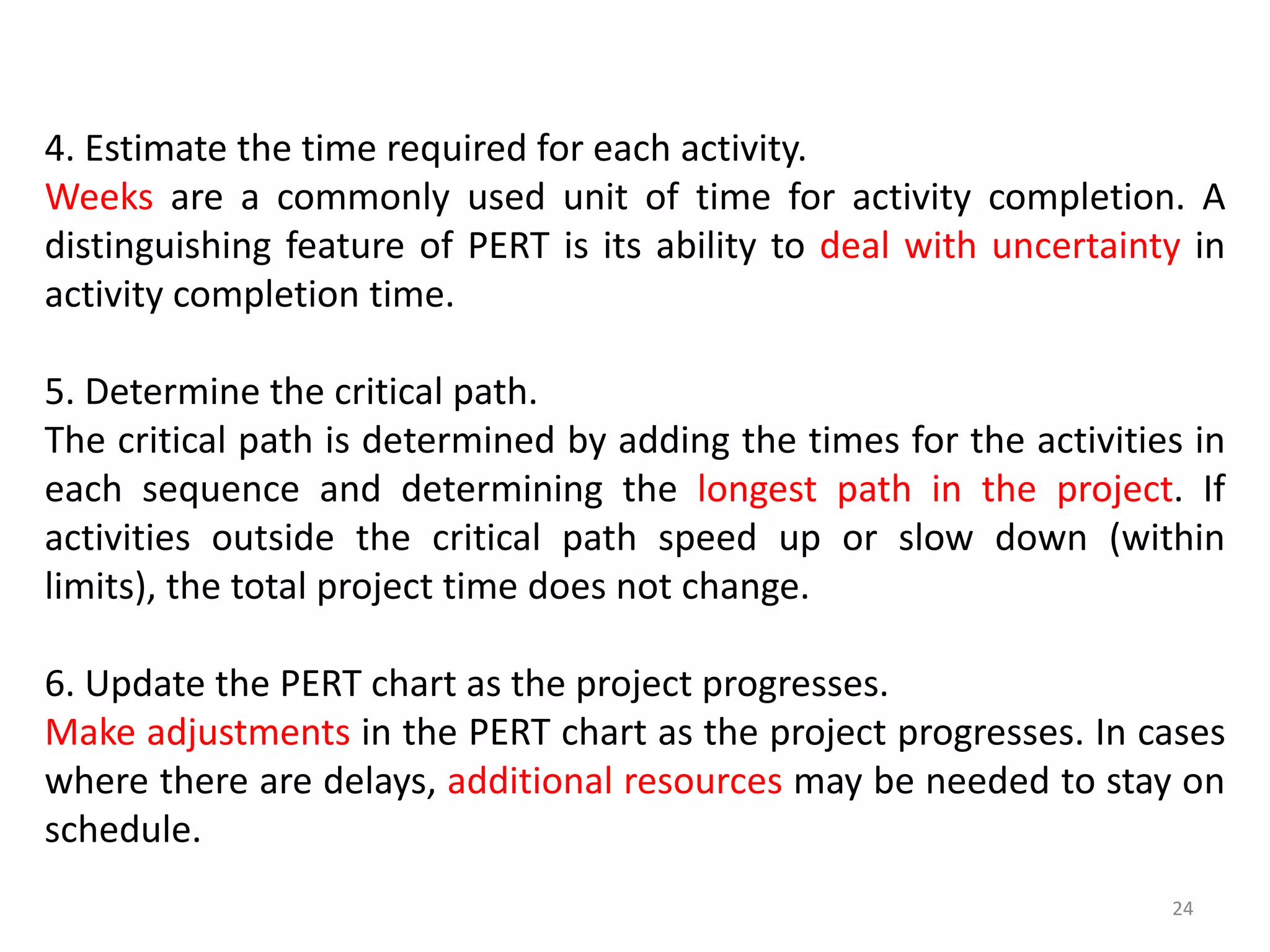 4. Estimate the time required for each activity.
Weeks are a commonly used unit of time for activity completion. A
distinguishing feature of PERT is its ability to deal with uncertainty in
activity completion time.
5. Determine the critical path.
The critical path is determined by adding the times for the activities in
each sequence and determining the longest path in the project. If
activities outside the critical path speed up or slow down (within
limits), the total project time does not change.
6. Update the PERT chart as the project progresses.
Make adjustments in the PERT chart as the project progresses. In cases
where there are delays, additional resources may be needed to stay on
schedule.
24
 