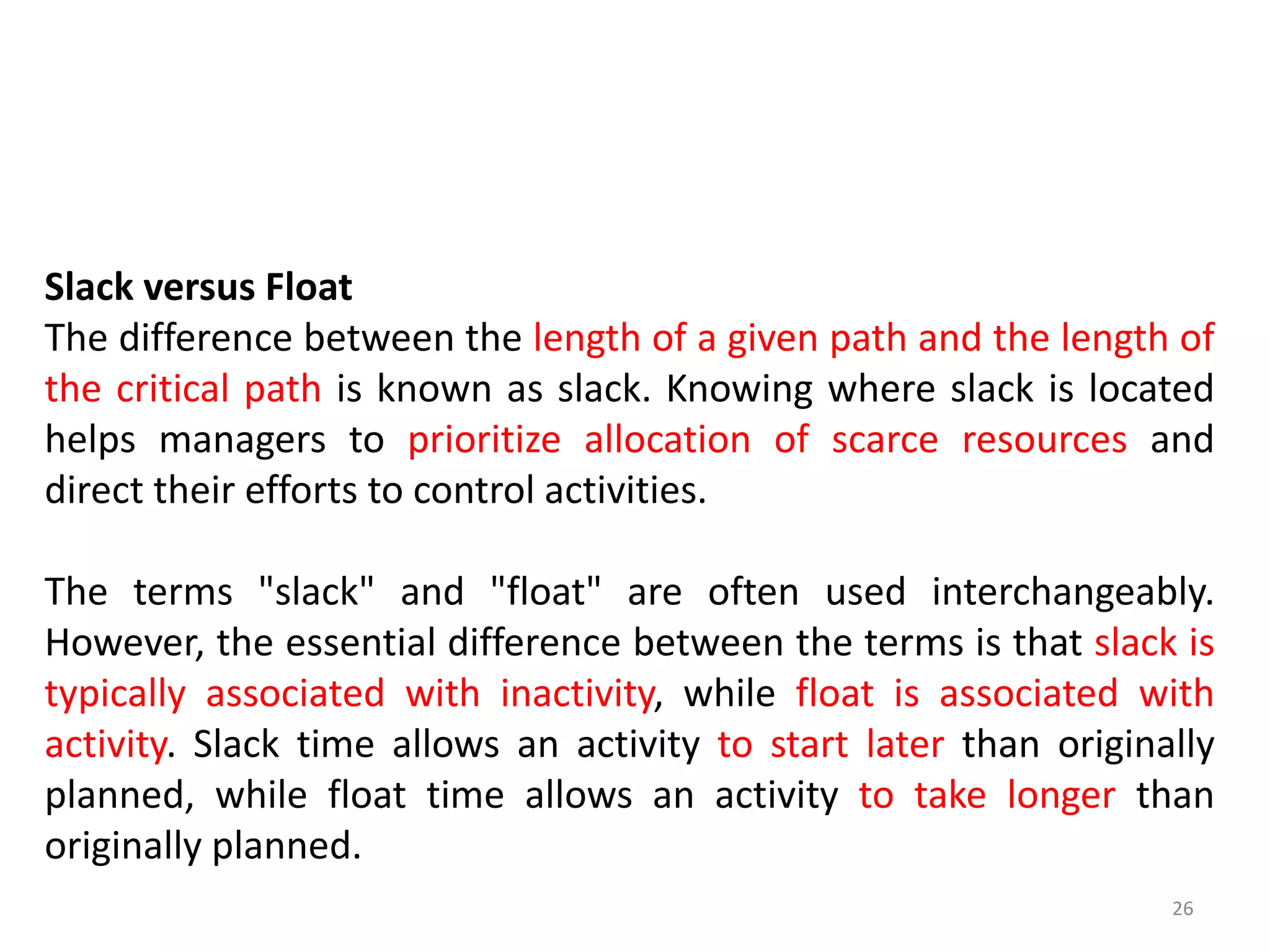 Slack versus Float
The difference between the length of a given path and the length of
the critical path is known as slack. Knowing where slack is located
helps managers to prioritize allocation of scarce resources and
direct their efforts to control activities.
The terms "slack" and "float" are often used interchangeably.
However, the essential difference between the terms is that slack is
typically associated with inactivity, while float is associated with
activity. Slack time allows an activity to start later than originally
planned, while float time allows an activity to take longer than
originally planned.
26
 