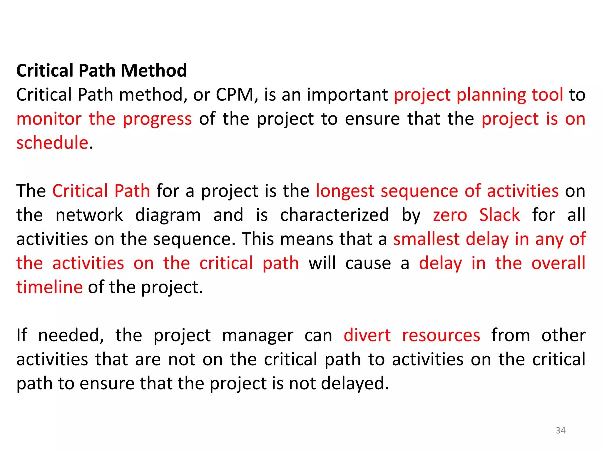 Critical Path Method
Critical Path method, or CPM, is an important project planning tool to
monitor the progress of the project to ensure that the project is on
schedule.
The Critical Path for a project is the longest sequence of activities on
the network diagram and is characterized by zero Slack for all
activities on the sequence. This means that a smallest delay in any of
the activities on the critical path will cause a delay in the overall
timeline of the project.
If needed, the project manager can divert resources from other
activities that are not on the critical path to activities on the critical
path to ensure that the project is not delayed.
34
 