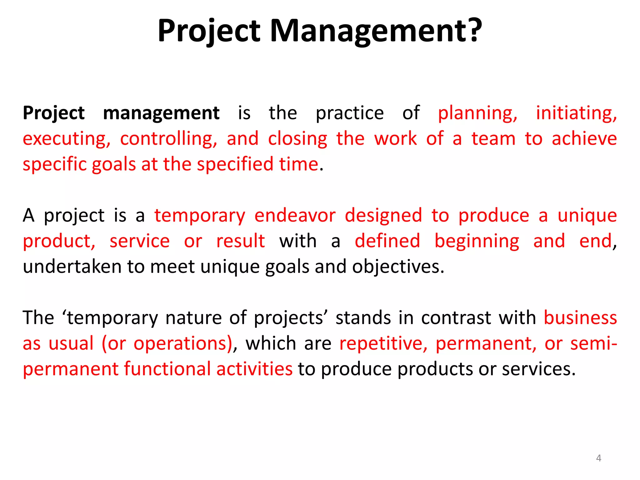 Project management is the practice of planning, initiating,
executing, controlling, and closing the work of a team to achieve
specific goals at the specified time.
A project is a temporary endeavor designed to produce a unique
product, service or result with a defined beginning and end,
undertaken to meet unique goals and objectives.
The ‘temporary nature of projects’ stands in contrast with business
as usual (or operations), which are repetitive, permanent, or semi-
permanent functional activities to produce products or services.
4
Project Management?
 