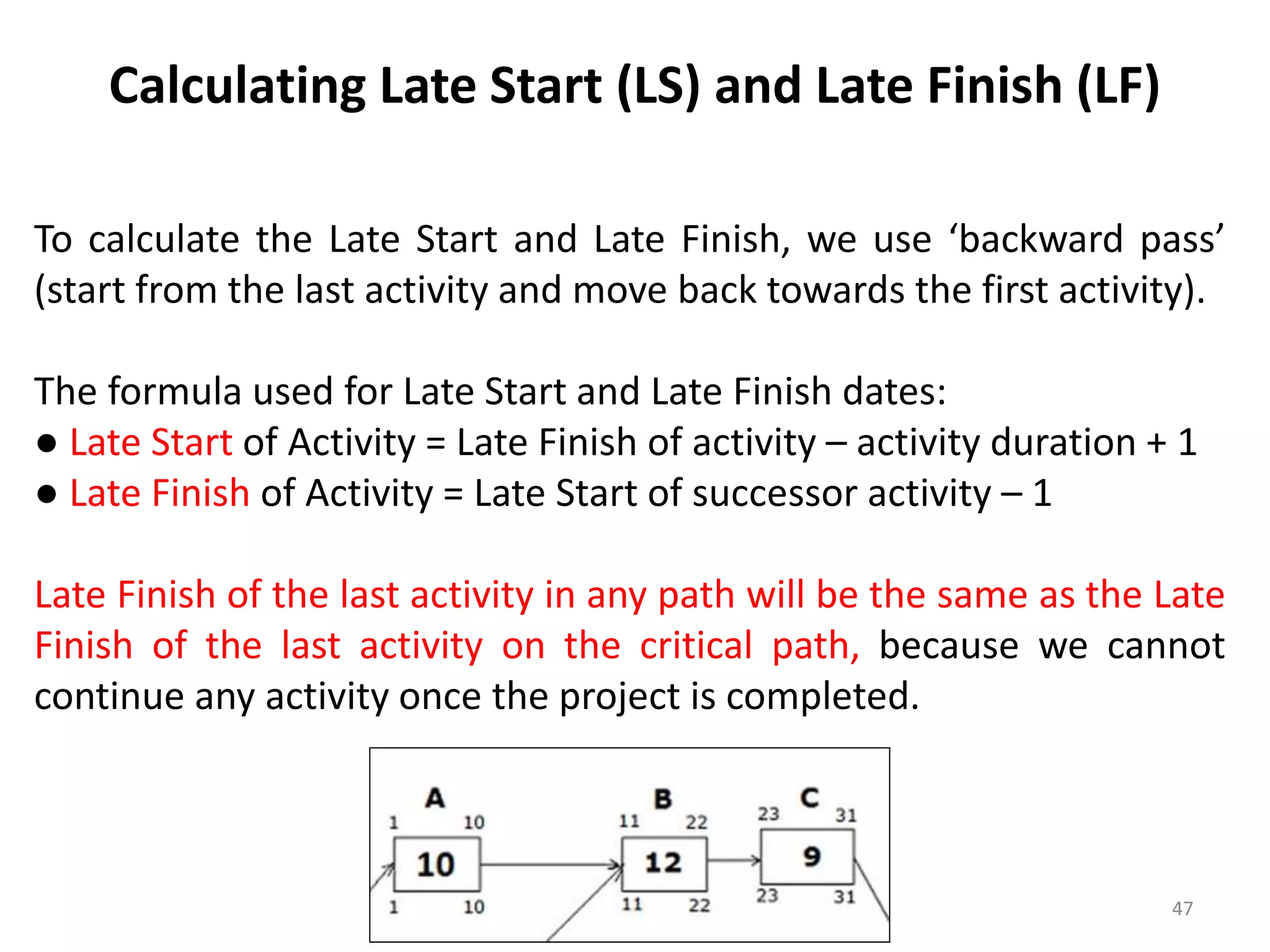 Calculating Late Start (LS) and Late Finish (LF)
To calculate the Late Start and Late Finish, we use ‘backward pass’
(start from the last activity and move back towards the first activity).
The formula used for Late Start and Late Finish dates:
● Late Start of Activity = Late Finish of activity – activity duration + 1
● Late Finish of Activity = Late Start of successor activity – 1
Late Finish of the last activity in any path will be the same as the Late
Finish of the last activity on the critical path, because we cannot
continue any activity once the project is completed.
47
 