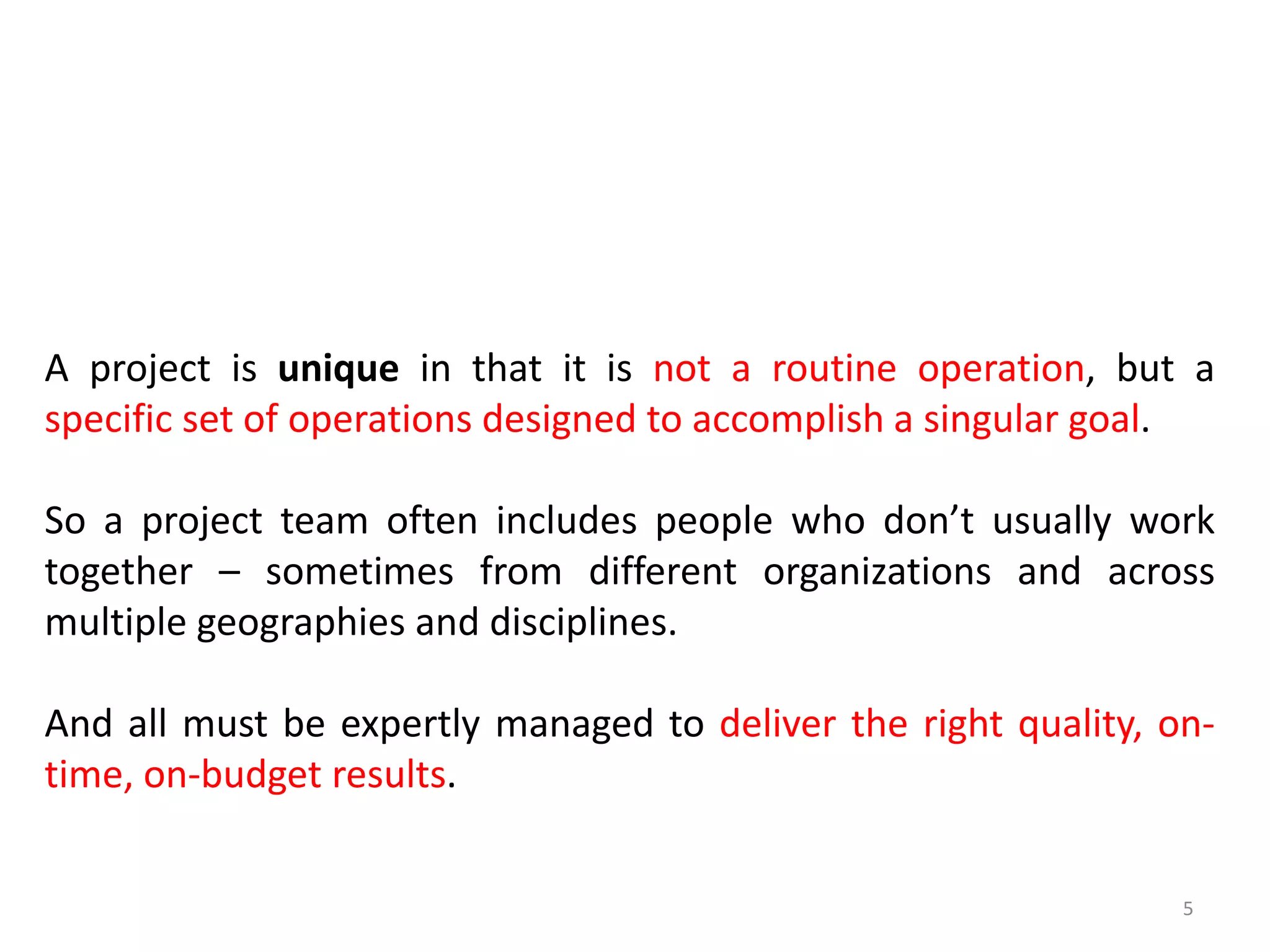 A project is unique in that it is not a routine operation, but a
specific set of operations designed to accomplish a singular goal.
So a project team often includes people who don’t usually work
together – sometimes from different organizations and across
multiple geographies and disciplines.
And all must be expertly managed to deliver the right quality, on-
time, on-budget results.
5
 