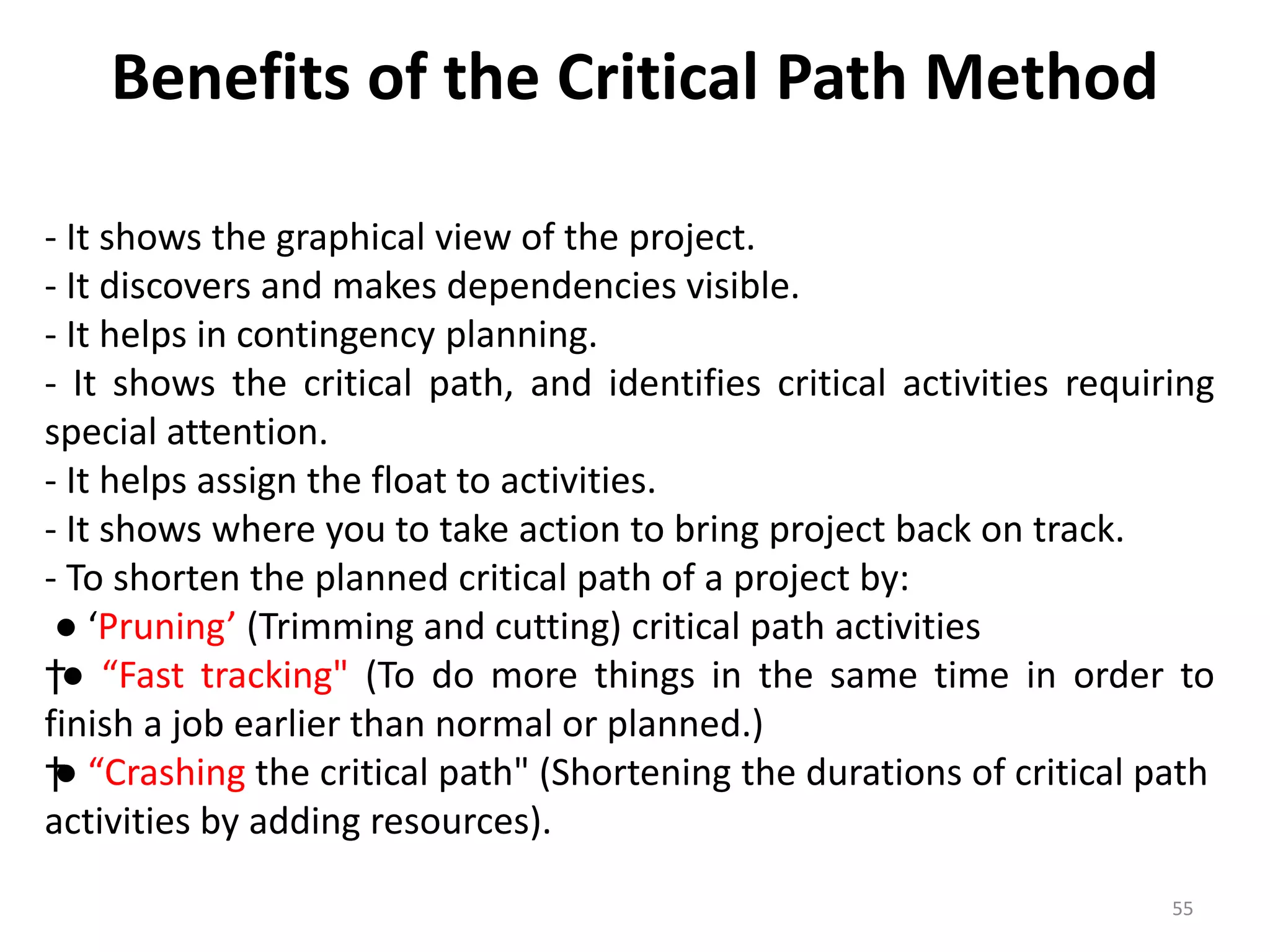 Benefits of the Critical Path Method
- It shows the graphical view of the project.
- It discovers and makes dependencies visible.
- It helps in contingency planning.
- It shows the critical path, and identifies critical activities requiring
special attention.
- It helps assign the float to activities.
- It shows where you to take action to bring project back on track.
- To shorten the planned critical path of a project by:
● ‘Pruning’ (Trimming and cutting) critical path activities
†● “Fast tracking" (To do more things in the same time in order to
finish a job earlier than normal or planned.)
†● “Crashing the critical path" (Shortening the durations of critical path
activities by adding resources).
55
 