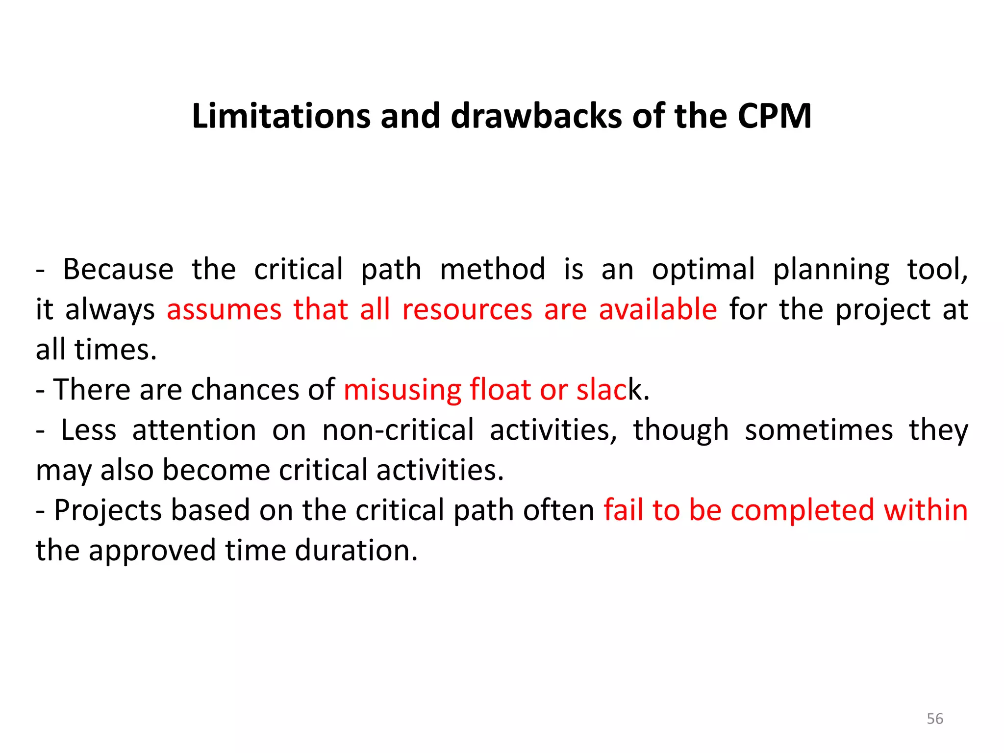 Limitations and drawbacks of the CPM
- Because the critical path method is an optimal planning tool,
it always assumes that all resources are available for the project at
all times.
- There are chances of misusing float or slack.
- Less attention on non-critical activities, though sometimes they
may also become critical activities.
- Projects based on the critical path often fail to be completed within
the approved time duration.
56
 